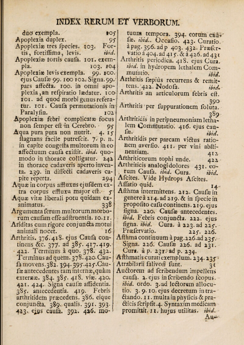duo* exempla. ioy Apoplexia duplex. 9$ Apoplexiae tres fpecies* 103. For¬ tis, fortilikna, levis. ibid. Apoplexiae tortis caufa. 101. exem¬ pla. 103. JPO4 Apoplexiae levis exempla. 99. 100. ejus Caufae 99.100 102, Signa. 99.- pars affeda. 100. in omni apo¬ plexia,an refpiratio laedatur, ico 101. ad quod morbi genus refera¬ tur. 101. Caufa permutationis in Paralyiin. 102 Apoplexiae febri complicata focus non femper eft m Cerebro. • pf Aqua pura puta non nutrit, 4. if ftagnans facile putrefeit. J. P- n. . in capite congelta multorum in eo affeduum caufa exillit. ibid. quo¬ modo in thorace colligatur. 242 in thorace cadaveris aperto inven¬ ta. 239. in diffe&i cadaveris ca¬ pite reperta. 294 Aquae in corpus affluxus ejufdem ex¬ tra corpus effluxu major efl,- f Aquae vitae liberali potu quidam ex¬ animatus. 338 Argumenta ferum multorum morbo¬ rum caufameiTeadftruentia. 10.11. Ariditas cum rigore conjunda motui animali nocet. 16 Arthritis. 376.418. ejus Caufa con¬ tinens &c. 377. ad 385'. 417.419. 422. Terminus a quo. 378. 432. Terminus ad quem. 378.420. Cau¬ fa movens.382. 394.395'-425'. Cau¬ fae antecedentes tam internae,quam externae. 384. 38^. 418. viae. 420. 421. 424. Signa caufae allidentia. 385*. antecedentia. 419. Febris arthritidem praecedens. 386. eique conjunda. 389. qualis. 391. 393. 423., eiys caufa. 392. 426. mo- t 3 tuum tempora. 394. eorum_ fae. tbid.. Qccalio. 423. Curatio aPag-356. adp 403. 432. Praefer* vatio a 404. ad 415\& a 426. ad 431 Arthritis periodica. 418. ejus Cura. tbid. in hydropem lethalem Com¬ mutatio. ^ Arthritis faepius recurrens & remit¬ tens. 422. Nodofa. tbid*' Arthritis an articulorum febris efl. . 390 Arthritis per fuppurationem foluta . t 389 Arthritidis in peripneumoniam letha¬ lem Commutatio. 416. ejus cau- \ t ibid. Arthritidis per parcam vidus ratio¬ nem averfio. 411.- per vini abfti- nentiam. 412, Arthriticorum tophi unde. 422 Arthriticis analogi dolores 431. eo- i rum Caula. ibid. Gura. ibid, Afcites. Vide Hydrops Afcites. AiTatio quid. 14.. Afthma intermittens. 212* Caufae in genere a 214. ad 219. & in fpecie in propolito cafmcontinens, 219. ejus ligna. 220* Caufae antecedentes. ibid. Febris conjunda. 222. ejus ligna. ibid. Cura, a 223. ad 225*.■- Praefervatio. 225*. 226. Afthma continuum a pag.226.ad 23$v Signa. 226. Caufae 226. ad 231. Cura, a p. 23r. ad p. 234. Afthmatis curatiexemplum. 234.235'* Atrabilarii falivoii funt. 31 Audorem ad feribendum impellens caufa. 2. ejus inferibendo Ico pus, ibid, ordo. 3-ad ledorem allocu¬ tio. 3. 9.10. ejus decretum intra- dando. 11. multa in phy licis & pra- dicis fcripflt.4. Syntaxim medicam promittit. 11, hujus utilitas, ibid. -