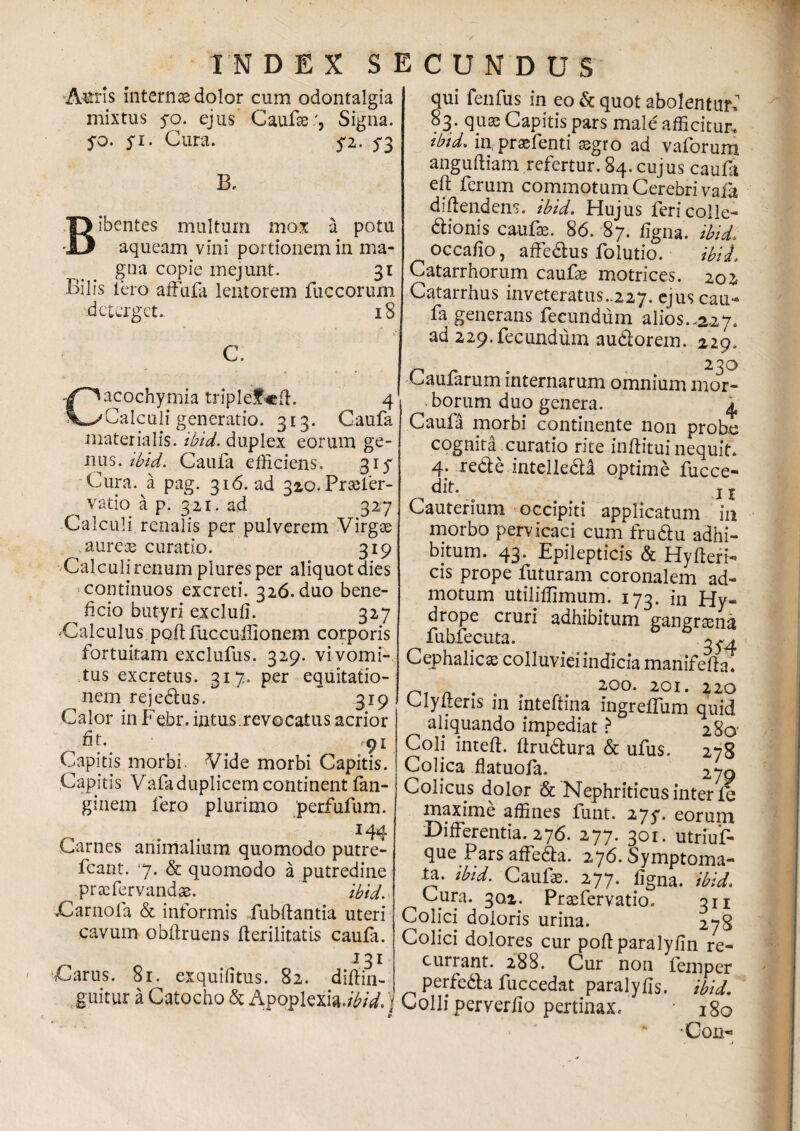 Auris internae dolor cum odontalgia mixtus 50. ejus Caufse:, Signa, yo. 51. Gura. 5-2.73 B. Bibentes multum mox a potu aqueam vini portionem in ma¬ gna copie mejunt. 31 Bilis iero affufa lentorem fuccorum deterget. 18 i c. Cacochymia triplef«ft. 4 Calculi generatio. 313. Caufa materialis, ibid. duplex eorum ge¬ nus. ibid. Caufa efficiens. 315* Cura, a pag. 316. ad 320. Praefer- vatio a p. 321. ad 327 Calculi renalis per pulverem Virgae aureae curatio. 319 Calculi renum plures per aliquot dies continuos excreti. 326. duo bene¬ ficio butyri exclufi. 327 «Calculus pQftfuccuilionem corporis fortuitam exclufus. 329. vi vomi¬ tus excretus. 317. per equitatio¬ nem rejedlus. 319 Calor in Febr. intus.revocatus acrior fit. 91 Capitis morbi. Vide morbi Capitis. Capitis Vafaduplicem continent fan- ginem fero plurimo /perfufum. 144 Carnes animalium quomodo putre- fcant. 7. & quomodo a putredine praefervandae. ibid. Carnofa & informis iubftantia uteri cavum obftruens fterilitatis caufi. 131 'Carus. 81. exquifitus. 82. diftin- guitur a Catocho & Apoplexia./^/V. j qui fenfus in eo & quot abolentur. 83. qua) Capitis pars male afficitur. *btd. in, praefenti aegro ad vaforum angufliam refertur. 84. cujus caufa eft ferum commotum Cerebri vafa diflendens. ibid. Hujus feri colle¬ ctionis caufae. 86. 87. Cigna, ibid, occafio, affe&us folutio. ibid, Catarrhorum caufae motrices. 202 Catarrhus inveteratus..227. ejus cau- fa generans fecundum alios..2-27. ad 229. fecundum audlorem. 229. Caufarum internarum omnium mor¬ borum duo genera. 4 Caufa morbi continente non probe cognita curatio rite inftituinequit. 4: re^e intelleda optime fucce- dit. j | Cauterium occipiti applicatum ia morbo pervicaci cum frudtu adhi¬ bitum. 43. Epilepticis & HyfterF cis prope futuram coronalem ad¬ motum utiliffimum. 173. in Hy¬ drope cruri adhibitum gangrena fubfecuta. 0^4 Cephalica colluviei indicia manifeffin n. . 20°- 2,01. 220 Clyiteris in inteftina ingreffum quid aliquando impediat > 280 Coli inteft. ftru&ura & ufus. 278 Colica flatuofa. 270 Colicus dolor & Nephriticus inter lb maxime affines funt. 275*. eorum Differentia. 276. 277. 301. utriuf- que Pars affedla. 276. Symptoma- -ta. ibid. Caulae. 277. ligna, ibid. Cura. 302. Praefervatio. 311 Colici doloris urina. 278 Colici dolores cur poftparalyfin re¬ currant. 288. Cur non femper perfedla fuccedat paralyfis. ibid. Colli perverlio pertinax. 180 •Con-= j