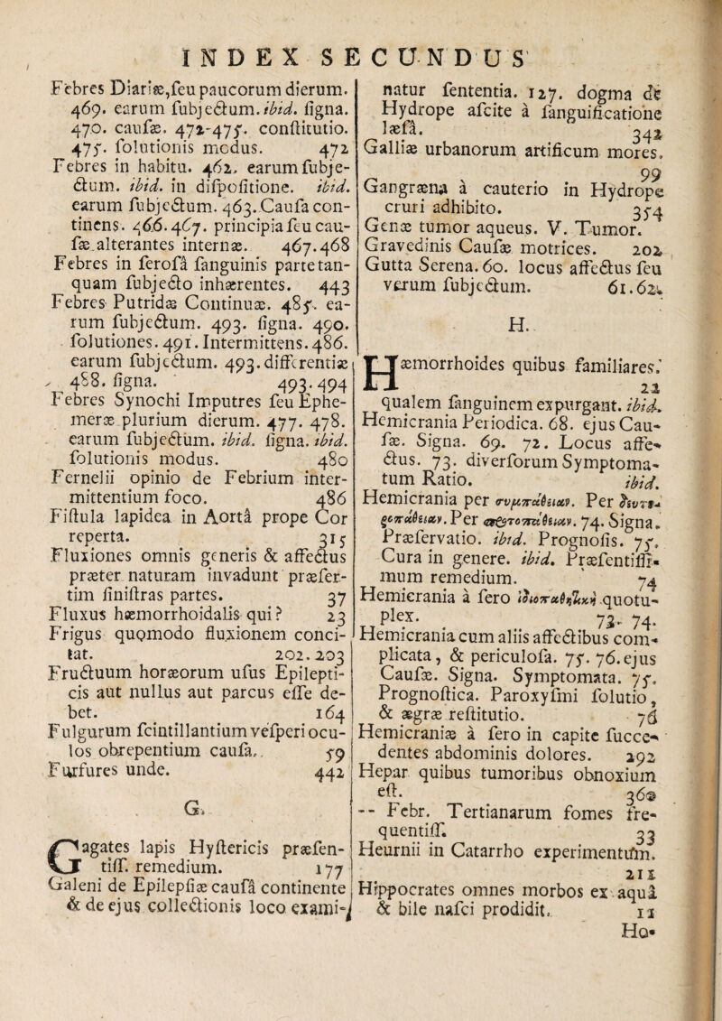 Febres Diaria,feu paucorum dierum. 469. earum fubjedum./£/d. figna. 47.0. canfx. 472-47$'. conftkutio. 475*. folutionis medus. 472 Febres in habitu. 462. earum fubje- dum. ibid. in difpolitione. ibid. earum fubjcdum. 463. Caufa con¬ tinens. 46,6.467. principia feu cau- fae. alterantes internas. 467.468 Febres in ferofa fanguinis parte tan- quam fubjedo inhaerentes. 443 Febres Putridas Continuae. 485'. ea¬ rum fuhjedum. 493. figna. 490. folutiones. 491. Intermittens. 486. earum fubjcdum. 493.differentiae > 488. figna. ' 493.494 Febres Synochi Imputres feuEphe- merx plurium dierum. 477. 478. earum fubjedum. ibid. ligna, ibid. folutionis modus. 480 Fernelii opinio de Febrium inter¬ mittentium foco. 486 Fiffula lapidea in Aorta prope Cor reperta. 315 Fluxiones omnis generis & affedus praeter naturam invadunt praefer- tim finiflras partes. 37 Fluxus hsemorrhoidalis qui ? 23 Frigus quomodo fluxionem conci¬ tat. 202.203 Fruduum horaeorum ufus Epilepti¬ cis aut nullus aut parcus effe de¬ bet. 164 Fulgurum fcintillantium vefperi ocu¬ los obrepentium caufa,, 5-9 F urfures unde. 442 G> Gagates lapis Hyftericis praefen- tiff. remedium. 177 Galeni de Epilepiiae caufa continente & de ejus colledionis loco exami^ natur fententia. 127. dogma <ffc Hydrope afeite a fanguificatioiie laefa. Galliae urbanorum artificum mores. 99 Gangraena a cauterio in Hydrope cruri adhibito. 3^4 Genae tumor aqueus. V. Tumor. Gravedinis Caufae motrices. 202 Gutta Serena. 60. locus affedus feu verum fubjedum. 61.62* H. |* jxmorrhoides quibus familiares.’ qualem fanguinem expurgant, ibid. Hemicrania Periodica. 68. ejus Cau¬ fae. Signa. 69. 72. Locus affe-* dus. 73. diverforumSymptoma¬ tum Ratio. ibid. Hemicrania per rv/HTrcctuxv. Per hvn* QCTtoiQiiav. Per &pT07rdfaiciv. 74. Signa* Praefervatio. ibid. Prognofis. 7$% Cura in genere, ibid, Praefentiffr» mura remedium. ' 74 Hemicrania a fero ihoxxQdiodi quotu- pRx- . .. 73- 74. Hemicrania cum aliis affedibus com¬ plicata, & periculofa. 75*. 76.ejus Caufx. Signa. Symptomata. y$. Prognoftica. Paroxyfmi folutio, & aegrae reftitutio. 76 Hemicraniae a fero in capite fucce-* dentes abdominis dolores. 292 Hepar quibus tumoribus obnoxium efl. 36© -- Febr. Tertianarum fomes fre- quentiff. ^3 Heurnii in Catarrho experimenttfm» 211 Hippocrates omnes morbos ex aqua & bile nafei prodidit. 12 Ho*