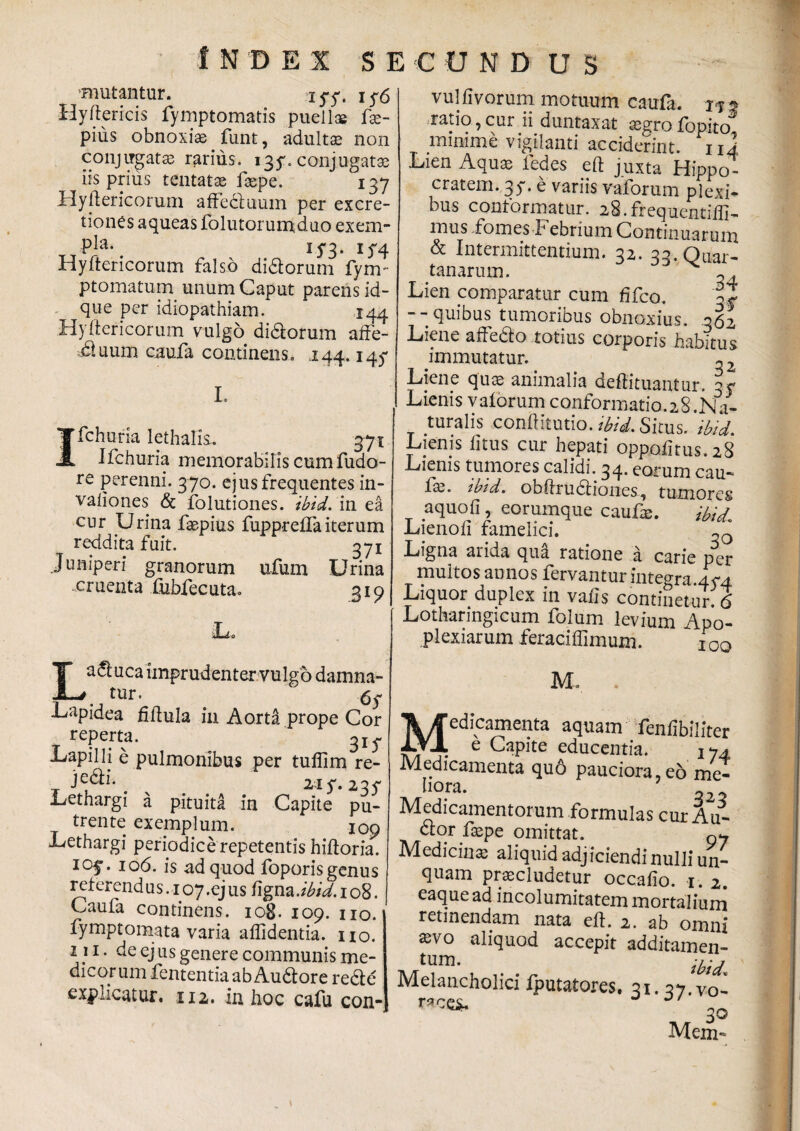 mutantur. xyy. i y6 Hyftericis fymptomatis puellae fse- pius obnoxiae funt, adultae non conjugatae rarius. 13y. conjugatae iis prius tentatae faepe. 137 Hyftericorum affeduum per excre- tiones aqueas folutorumduo exem- 15*3. if4 Hyftericorum falso didorum Tym- ptomatum unum Caput parens id- que per idiopathiam. 144 Hyftericorum vulgo didorum affe- ;.duum caufa continens. 144.145* L Ifchuria lethalis. 371 Ifchuria memorabilis cumfudo- re perenni. 370. ejus frequentes in- valiones & folutiones. ibid. in ea cur Urina faepius fuppreflaiterum reddita fuit. 371 Juniperi granorum ufum Urina cruenta fubfecuta. 319 Laduca imprudenter vulgo damna¬ tur • Lapidea fiftula in Aorta prope Cor reperta. Lapilli e pulmonibus per tuflim re- T . # 2iy. 23 y Lethargi a pituita in Capite pu¬ trente exemplum. xoo Lethargi periodice repetentis hiftoria. I0f* 106. is ad quod foporis genus referend us. 107 .ej us ftgna .ibid. 108. Caufa continens. 108. 109. no. fymptomata varia allidentia, no. 1} 1 • CJ us genere communis me¬ dicor um fententiaabAudore rede expncatur. 112. in hoc cafu con- vul livorum motuum caufa. 1*3 ratio,cur ii duntaxat ^grofopito minime vigilanti acciderint, ni Lien Aquas fedes eft juxta Hippo¬ cratem. 35-. e variis vaforum plexi¬ bus conformatur. 28.frequentiffi- mus fomes Febrium Continuarum & Intermittentium. 32. 33. Quar¬ tanarum. Lien comparatur cum fifco. || --quibus tumoribus obnoxius. 362 Liene aftedo totius corporis habitus immutatur. ~2 Liene quas animalia deftituantur. -y Lienis valorum conformatio.28.Na- _ turalis conftitutio. ibid. Situs, ibid. Lienis litus cur hepati oppMtus.28 Lienis tumores calidi. 34. eorum cau- fbz. ibid. obftrudiones, tumores aquoli, eorumque caufe. ibid Lienoli famelici. «0 Ligna arida qua ratione a carie per multos annos fervantur integra.45-4 Liquor duplex in valis continetur. 6 Lotharingicum folum levium Apo- plexiarum feraciffimum. 100 M. Medicamenta aquam fenlibiliter e Capite educentia. 174 Medicamenta quo pauciora, e6'me¬ liora. 322 Medicamentorum formulas cur Au- dor faspe omittat. Medicin» aliquid adjiciendi nulli un- quam praecludetur occalio. i. 2. eaquead incolumitatem mortaliuni retinendam nata eft. 2. ab omni asvo aliquod accepit additamen¬ tum. iU<L Melancholici fputatores. 31. 37 vo- races. 30 Mem-