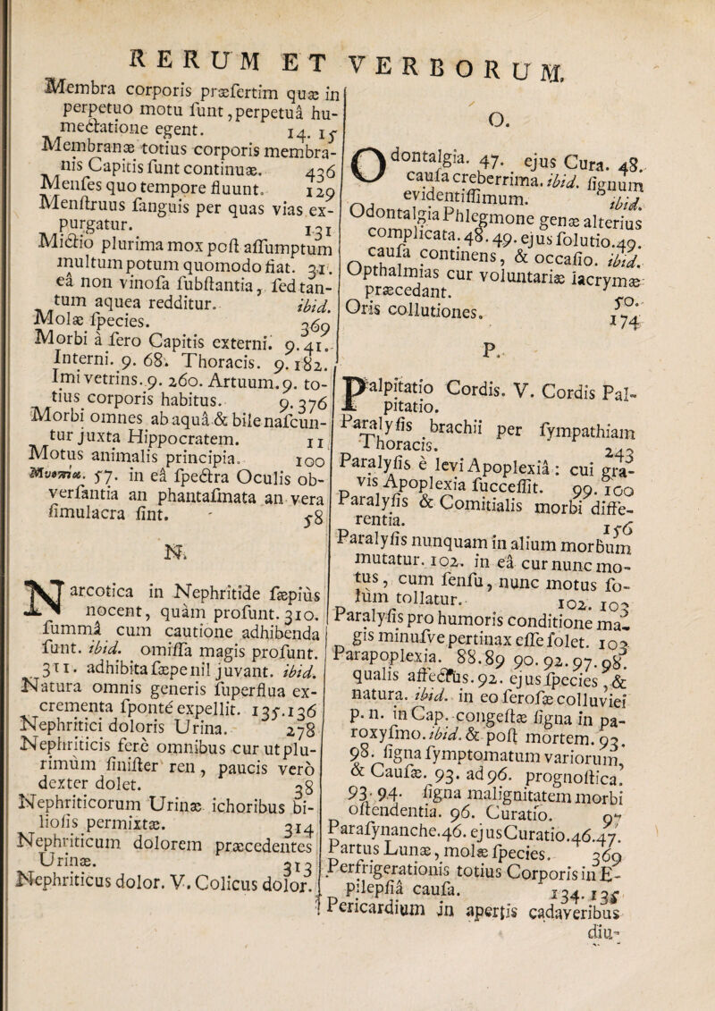 RERUM E T Membra corporis prsfertim qua; in perpetuo motu funt, perpetua hu- medlatione egent. 14. Membranae totius corporis membra¬ nis Capitis funt continuae. 406 Menfes quo tempore fluunt» 129 Menftruus fanguis per quas vias ex¬ purgatur.. Miclio plurima mox pofl affumptum multum potum quomodo fiat. 31?. ea non vinofa fubflantia, fed tan¬ tum aquea redditur. ibid. Molae fpecies. o<$q Morbi a fero Capitis externi. 9.41. Interni.^. 68. Thoracis. 9.182. Imi vetrins. 9. 260. Artuum.9. to¬ tius corporis habitus. 9-376 M^orbi omnes ab aqua & bile nafcun- tur juxta Hippocratem. n Motus animalis principia» 100 S7- in ei fpe&ra Oculis ob- verfantia an phantafmata an vera fimulacra fint. - $$ verborum, o. dontalgia. 47. ejus Cura. 48. caufa creberrima, ibid. lignum evidentiffimum. b ibid OdomalgiaFiiJegmone gens alterius complicata. 48.49. ejus folutio.49. ntlci fa fontmens, & occafio. ibid. Upthalmias cur voluntaria; iacrvm» procedant. 1 “7 Oris collutiones o P. Narcotica in Nephritide fsepius nocent, quam profunt. 310. fummi cum cautione adhibenda funt. ibid. ^ omiffa magis profunt. 311. adhibitafaepenil juvant, ibid. Natura omnis generis fuperflua ex¬ crementa fpontd expellit. iqy.iotf Nephritici doloris Urina. 278 Nephriticis fere omnibus cur ut plu¬ rimum finiiler ren, paucis vero dexter dolet. og Nephriticorum Urinae ichoribus bi- liofs. permixtae. g* 4 Nephriticum dolorem praecedentes Urinae. Nephriticus dolor. V. Colicus dolor. palpitatio Cordis. V. Cordis Pal¬ pitatio. * 1' 1 . per fympathiam 1 horaeis. 24.^ Paralyfis e levi Apoplexia : cui gra- vis Apoplexia fuccefiit. 99. ioo Paralyfis & Comitialis morbi diffe¬ rentia. 1 6 Paialyfis nunquam in alium morbum mutatur. 102. in ea cur nunc mo¬ tus , cum fenfu, nunc motus fo- fum tollatur. 102. 10? Paralyfis pro humoris conditione mai gis minufve pertinax effe folet. 105 Parapoplexia. 88.89 ?o. 9^-97-9*. qualis affedfus. 92. ejus fpecies ,<& natura .ibid. in co lerofa; colluviei p. n. inCap. congeftte ligna in pa- roxyfmo./iW. & poft mortem. 9?, 98. ligna fymptomatum variorum ’ & Caufe. 93. ad 96. prognoliica. 93 - 94- %na malignitatem morbi oftendentia. 96. Curatio. o*» Parafynanche.46.ejusCuratio.46.47. Partus Luna, mola; ipecies. 360 Per fi igerationis totius Corporis in £- pilepfia caufa. ^34* 13^ Pericardium in apertis cadaveribus diu-