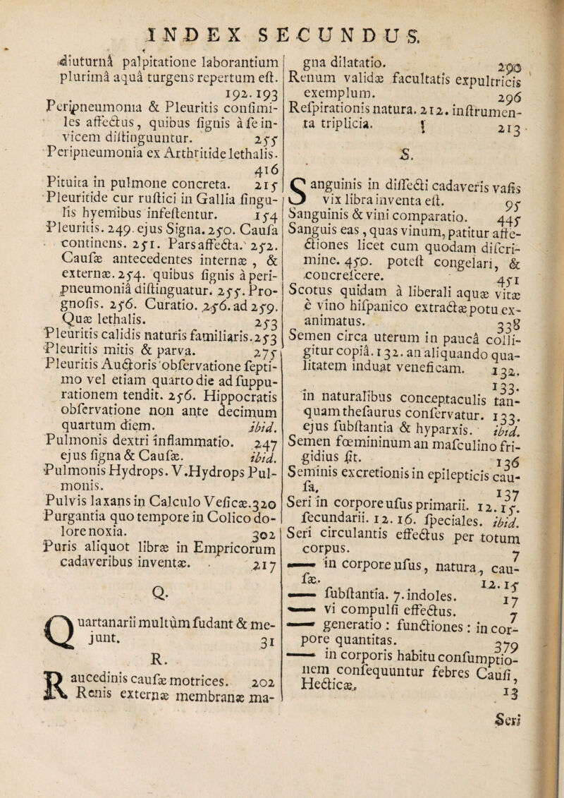 -diuturna palpitatione laborantium plurima aqua turgens repertum eft. I92-I93 Peripneumoma & Pleuritis confimi- les afiedus, quibus fignis a fe in¬ vicem diftinguuntur. 254 Peripneumonia ex Arthritide lethalis. 416 Pituita in pulmone concreta. 215- Pleuritide cur ruftici in Gallia fingu- lis hyemibus infeftentur. 154. Pleuritis. 249. ejus Signa. 2yo. Caufa continens. 25*1. Parsaffeda.' 25-2. Caufae antecedentes internte , & externae. 254.. quibus fignis a peri- «pneumonia diftinguatur. 25*5'. Pro- gnofis. 25*6. Curatio. ,2$6. ad 25*9. Qute lethalis. 254 Pleuritis calidis naturis familiaris.254 Pleuritis mitis & parva. 275*1 Pleuritis Audoris 'obfervatione fepti- mo vel etiam quarto die adfuppu- rationem tendit. 25-6. Hippocratis obfervatione non ante decimum quartum diem. ibid. Pulmonis dextri inflammatio. 247 ej us figna & Caufx. ibid. Pulmonis Hydrops. V.Hydrops Pul¬ monis. Pulvis laxans in Calculo Veficse.320 Purgantia quo tempore in Colico do¬ lore noxia. 302 Puris aliquot librae in Empricorum cadaveribus inventae. . 217 Q R Q- uartanarii multum fudant & me¬ junt. 3j R. aucedinis caufas motrices. 202 Renis externae membranae ma¬ gna dilatatio. 200 Renum validae facultatis expultricis exemplum. 296 Refpirationis natura. 212. inftrumen- ra triplicia. \ 213 S. Sanguinis in diftedicadaverisvafis vix libra inventa eft. 9^ Sanguinis & vini comparatio. 445- Sanguis eas, quas vinum, patitur afte- diones licet cum quodam difcri- mine. 4yp. potefl congelari, & uoncreicere. 4^ S cotus quidam a liberali aquae vitae e vino hifpanico extradae potu .ex¬ animatus. Semen circa uterum in pauca colli- gitur copia.132. au aliquando qua- litatem induat veneficam. 132. in naturalibus conceptaculis tan- quamthefaurus confervatur. ia- ejus fubftantia & hyparxis. ibid. Semen foemininuman mafculino fri- .gidius 4It. j,6 Seminis excretionisin epilepticis cau- fa. Seri in corporeufus primarii. u.I5- fecundarii. 12. r6. fpeciales. ibid Seri circulantis effefius per totum corpus. y — in corpore ufus, natura ,, cau- 12. If — fubftantia. 7.indoles. Vi compulfi effedus. L «— generatio : fundiones: in cor¬ pore quantitas. - in corporis habitu confumptio- liem confequuntur febres Caufi Hedicae. ^ Seri