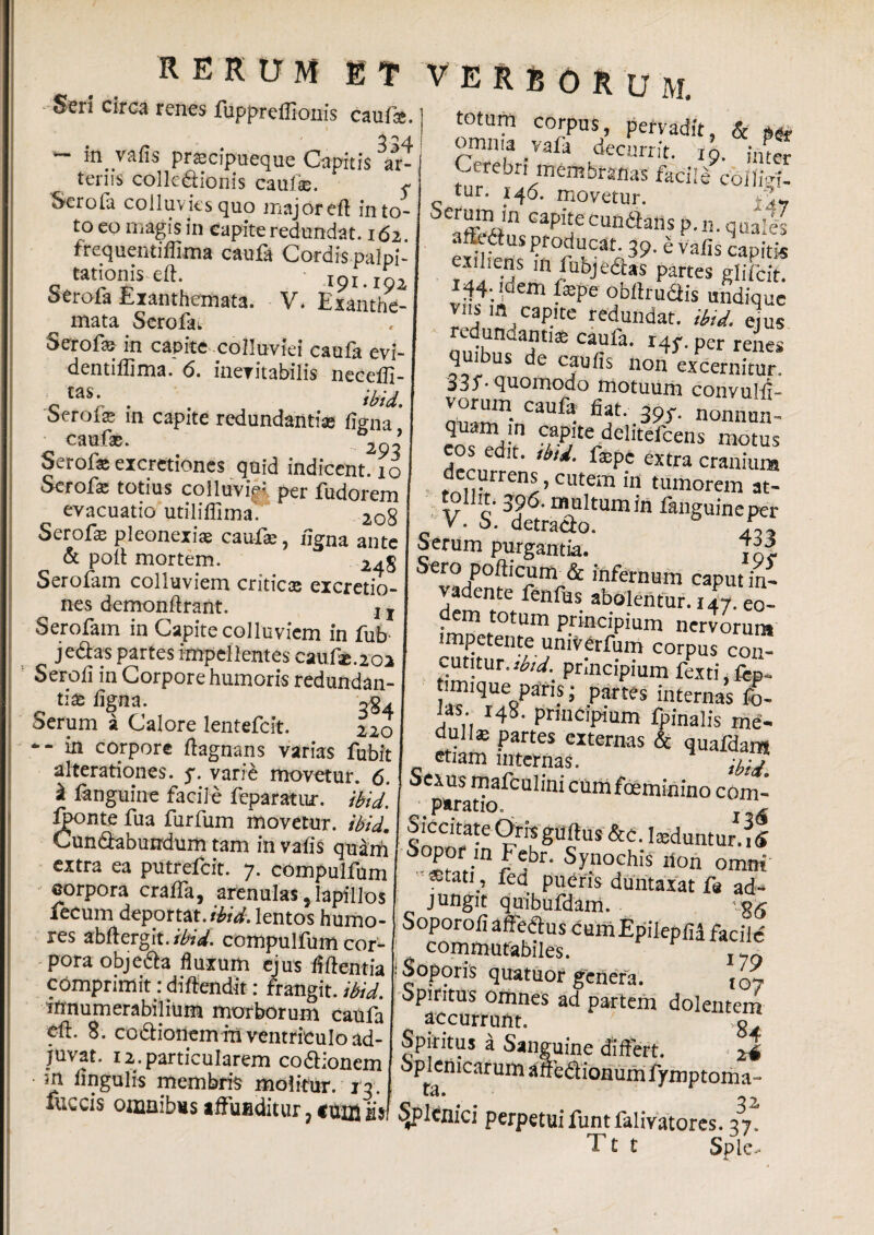 R E R D M ET VERBORUM. Seri circa renes fuppreflionis caute. r . 334 m valis prascipueque Capitis ar¬ teriis collectionis cauf©. ^ Serola colluvies quo major eff in to¬ to eo magis in capite redundat. 162. frequentiffima caufa Cordispalpi- tationis eft. xpj lg1 Serofa Exanthemata. V. Exanthe- mata Serofai Serofa; in capite colluviei caufa evi- dentiffima. 6. ineritabilis neceili- o taS; . . ibid. oerois in capite redundantias Cigna caufae. 2 ’ Serof® eicretiones quid indicent. 10 Scrofa; totius colluviei per fudorem evacuatio utiliffima. 20g Serofa pleonexiae caufae, uena ante & poli mortem. 24S Serofam colluviem criticas eicretio¬ nes demonftrant. x T Serofam in Capite colluviem in fub jedas partes impellentes c2u.Cx.202 Serofi in Corpore humoris redundan¬ tias ligna. Serum a Calore lentefcit. 220 -- in corpore ftagnans varias fubit a Iterationes. 5*. varie movetur. 6. £ fanguine facile feparatur. ibid. %>nte fua furfum movetur, ibid. Cun&abundum tam in valis quam extra ea putrefcit. 7. compulfum corpora cralfa, arenulas, lapillos fecum deportat, ibid. lentos humo¬ res abftergit./^V. compulfum cor¬ pora obje&a fluxum ejus liff entia comprimit: di flendi t: frangit, ibid. innumerabilium morborum caufa fft. 8. codHonemin ventriculo ad¬ juvat. 12. particularem co&ionem • m lingulis membris molitur, j 3. fuccis omnibus affunditur ? ss totam corpus, pervadit, & omnia vala decurrit, io. inter Cerebnmembrmasftciiecoili^ tur. 146. movetur. serum ,n capiteeundam p.„. quail affeSus producat. 39. e valis capitis exiliens m Objectas partes giifcit. vnf;ldem lEpe °bftru&«s undique viis in capite redundat, ibid. ejus redundanti* caufa. 145-. per renes quibus de caulis non excernitur. 33J'- quomodo motuum convulff- vorum caufa fiat. 39r. nonnun- quam ,n capite deliteftens motus COS edit. tbti. tepe extra cranium decurrens, cutem in tumorem at- \r c' • rnultum in languineper V. S. detrado. Serum purgantia. Sero pollicum & infernum caput in¬ vadente fenfus abolentur. 147. eo¬ dem totum principium nervorum impetente univerfum corpus con¬ cutitur. iW. principium fexti.fep* timique paris; partes internas fo- ias. r43. principium fpinalis me- dulls partes externas & quafdam etiam internas. ;i:j Sexus mafcnlini cumfceminino com- ^ paratio. ^ Siccitate Oris gultus &c. teduntur.7§ Sopor m Febr. Synochis tion omni «stati, fed pueris duntaxat f« ad- jungit quibufdam. Soporoli affedtus cumEpilepfll facile commutabiles. ! Soporis quatuor genera. t07 opiritus orimes ad partem dolentem accurrunt. o Spiritus a Sanguine differt. < 24 oplenicarum affedionum iymptoma- fll A 32 Spl cnici perpetuifuntfalsatores. 37. T t t Spie-