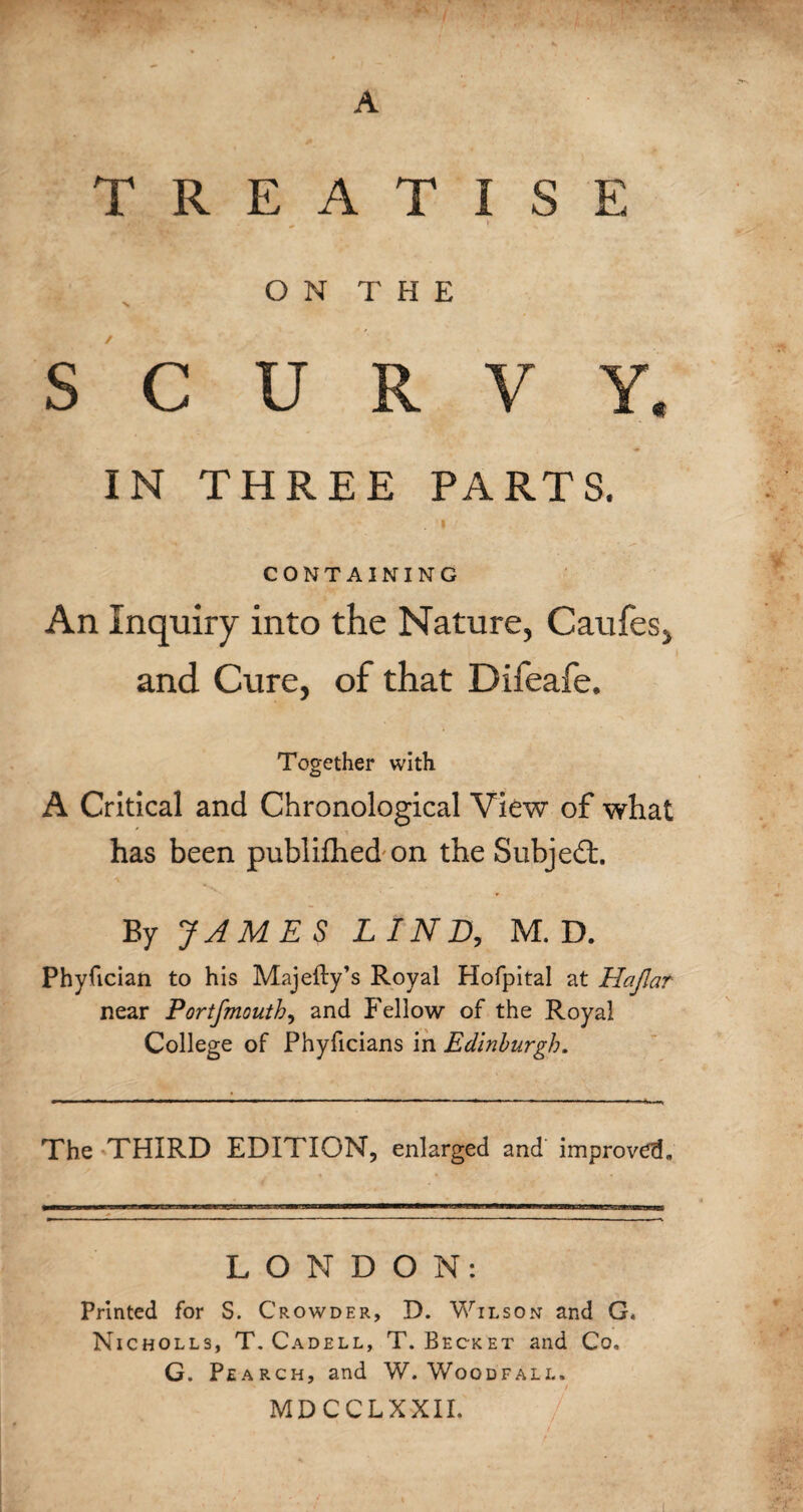 A TREATISE /tty \ O N T H E SCURVY. IN THREE PARTS. . I CONTAINING An Inquiry into the Nature, Caufes, and Cure, of that Difeafe. Together with A Critical and Chronological View of what has been publifhed on the Subjedt. By JAMES LIND, M. D. Phyfician to his Majeity’s Royal Hofpital at Hajlar near Portfmouth, and Fellow of the Royal College of Phyficians in Edinburgh. The THIRD EDITION, enlarged and improved. LONDON: Printed for S. Crowder, D. Wilson and G. Nicholls, T. Cadell, T. Becket and Co, G. Pearch, and W. Woodfall. MDCCLXXII.