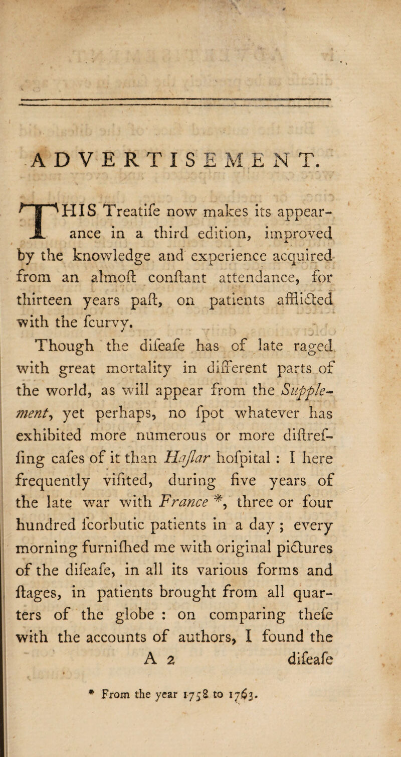 ADVERTISEMENT. THIS Treatife now makes its appear¬ ance in a third edition, improved by the knowledge and experience acquired from an almoft conftant attendance, for thirteen years paft, on patients affiifted with the fcurvy. 7 • j : Though the difeafe has of late raged with great mortality in different parts of the world, as will appear from the Supple¬ ment, yet perhaps, no fpot whatever has exhibited more numerous or more diftref- fing cafes of it than Hajlar hofpital : I here frequently vifited, during five years of the late war with France *, three or four hundred icorbutic patients in a day ; every morning furnifhed me with original pictures of the difeafe, in all its various forms and ftages, in patients brought from all quar¬ ters of the globe : on comparing thefe with the accounts of authors, I found the A 2 difeafe ♦ * From the year 1758 to 1763.