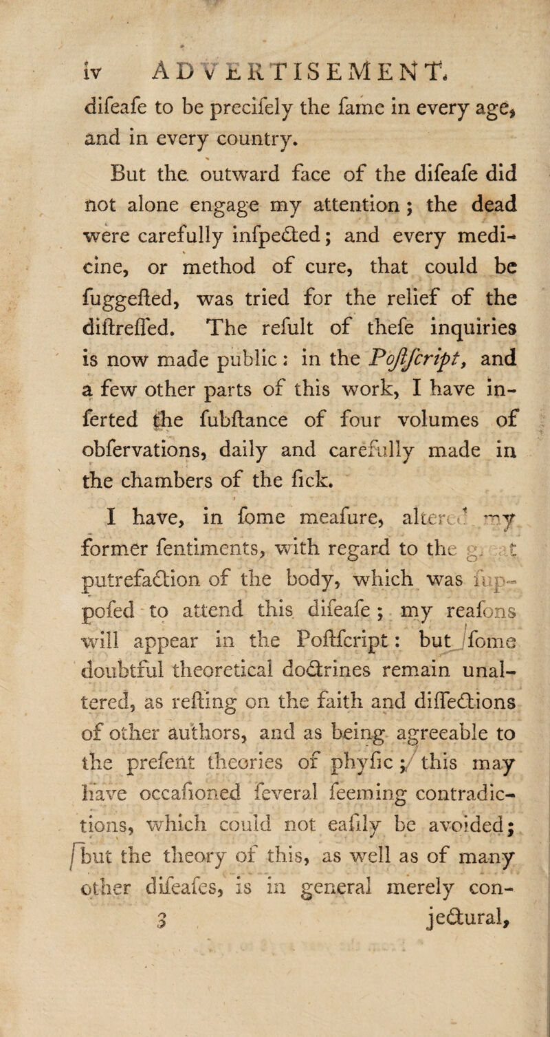 difeafe to be precifely the fame in every age* and in every country. But the. outward face of the difeafe did not alone engage my attention ; the dead were carefully infpeded; and every medi- % cine, or method of cure, that could be fuggefted, was tried for the relief of the diftreffed. The refult of thefe inquiries is now made public: in the Pojlfcript, and a few other parts of this work, I have in- ferted the fubftance of four volumes of obfervations, daily and carefully made in the chambers of the fick. I have, in fome meafure, alien f my former fentiments, with regard to the g, t putrefaction of the body, which was mp- pofed to attend this difeafe ; my reafons will appear in the Poflfcript: but fome doubtful theoretical dodrines remain unal¬ tered, as refting on the faith and di (Ted ions of other authors, and as being agreeable to the prefent theories of phyfic; this may have occafioned feveral feeming contradic¬ tions, which could not eafily be avoided; /but the theory of this, as well as of many other difeafes, is in general merely con- 3 jedural.
