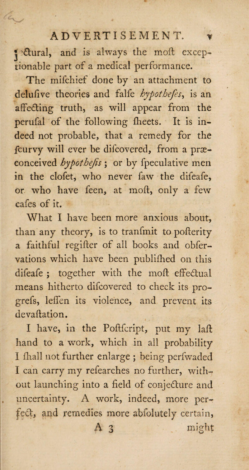 * 'ftural, and is always the moft excep¬ tionable part of a medical performance. The mifchief done by an attachment to delufive theories and falfe hypothefes, is an affeding truth, as will appear from the perufal of the following fheets. It is in¬ deed not probable, that a remedy for the fcurvy will ever be difcovered, from a pre¬ conceived bypothejis ; or by fpeculative men in the clofet, who never faw the difeafe, or who have feen, at moft, only a few cafes of it. What I have been more anxious about, than any theory, is to tranfmit to pofterity a faithful regifter of all books and obfer- vations which have been publifhed on this difeafe ; together with the moft effectual means hitherto difcovered to check its pro- grefs, leflen its violence, and prevent its devaluation. I have, in the Poftfcript, put my laft hand to a work, which in all probability I ihall not further enlarge ; being perfwaded I can carry my refearches no further, with¬ out launching into a field of conjedure and , uncertainty. A work, indeed, more per- fed, and remedies more abfolutely certain, A 3 might