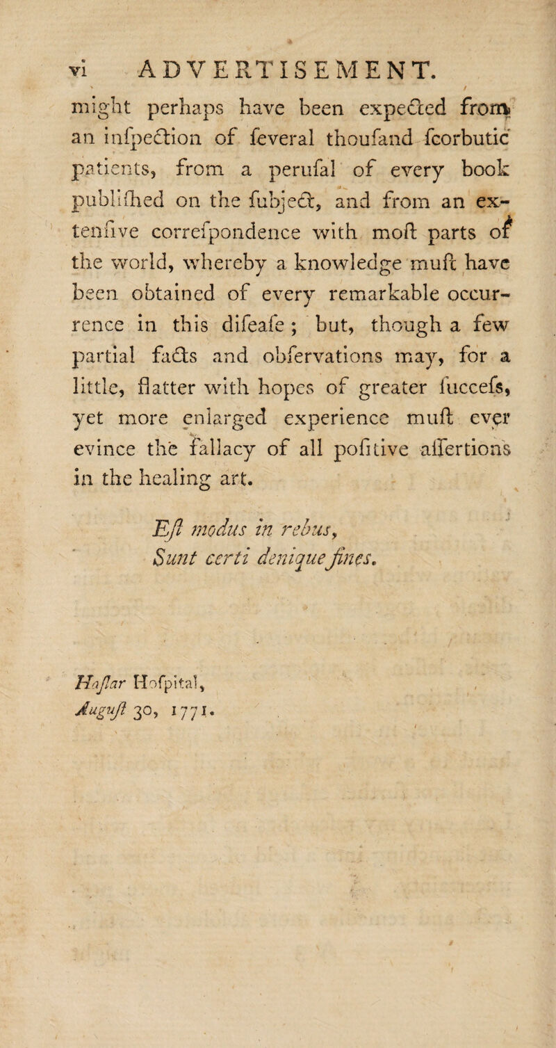 / might perhaps have been expected from* an infpedtion of feveral thoufand fcorbutic patients, from a perufal of every book pubhfhed on the fubjedt, and from an ex¬ tensive correfpondence with mod parts of the world, whereby a knowledge muPc have been obtained of every remarkable occur¬ rence in this difeafe ; but, though a few partial fadts and obfervations may, for a little, flatter with hopes of greater iuccefs, yet more enlarged experience muft ever evince the fallacy of all pofitive affertions in the healing art. Ejl modus in rebus, Sunt certi denique;jincs* Hajlar Hofpital, Auguji 3°, 1771.