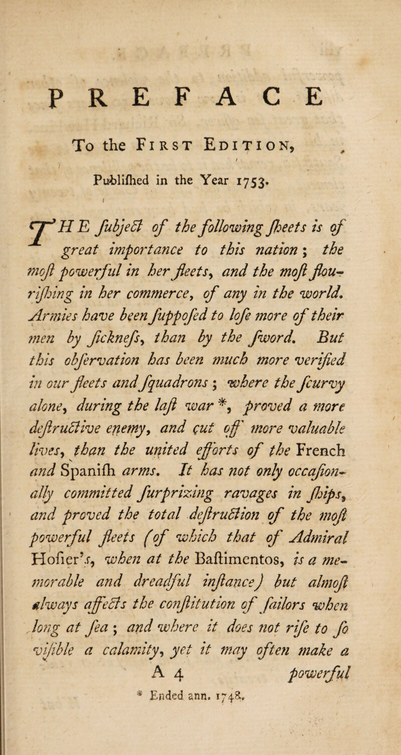 PREFACE To the First Edition, / Pufclifhed in the Year 1753. 1 rjT’HE fubjebl of the following Jheets is of great importance to this nation; the mof powerful in her fleets, and the mofi flou- rijhing in her commerce, of any in the world. Armies have been fuppofed to lofe more of their men by ficknefs, than by the fword. But this obfervation has been much more verified in our fleets and fquadrons ; where the fcurvy alone, during the lafl war % proved a more deflruttive enemy, and cut off 7nore valuable lives, than the united efforts of the French and Spanifh arms. It has not only occajion- ally committed furprizing ravages in Jhips9 and proved the total deflruSlion of the mofi powerful fleets (of which that of Admiral Hofier’.r, when at the Baftimentos, is a me¬ morable and dreadful infiance) but almofi always ajfecls the confiitution of failors when , long at fea ; and where it does not rife to fo vfible a calamity, yet it may often make a A 4 powerful * Ended ann. 1748;,