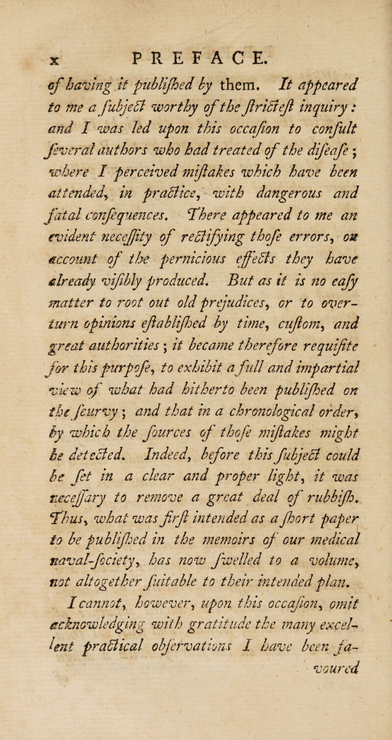 of having it publifed ky them. It appeared to me afubjeCt worthy of the friCief inquiry : and I was led upon this occafion to confult feveral authors who had treated of the difeafe ; where I perceived miftakes which have been attended\ in practice, with dangerous and fatal confequences. There appeared to me an evident necefity of rectifying thofe errors, on account of the pernicious effects they have already vifibly produced. But as it is no eafy matter to root out old prejudicesy or to over¬ turn opinions ef a bit fed by time, cuftom, and great authorities ; it became therefore requifte for this purpofe, to exhibit a full and impartial view' of what had hitherto been publifed on the fcurvy; and that in a chronological order, by which the fources of thofe miftakes might be detected. Indeed, before this fubjeCi could he fet in a clear and proper light, it was tiecejfary to remove a great deal of rubbif. Thus> what was firfi intended as a fort paper to be publifed in the memoirs of our medical navalfecietyy has now fwelled to a volumcy not altogether fuitable to their intended plan. I cannot, however, upon this occafoiiy omit acknowledging with gratitude the many excel¬ lent practical objef vat ions I have been fa¬ voured