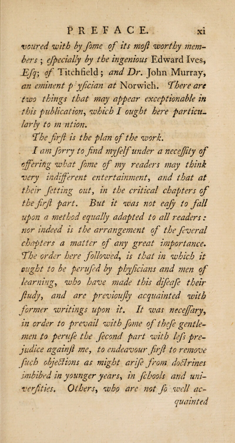 v cured with by feme of its mofl worthy mem¬ bers ; efpecially by the ingenious Edward Ives, Efq; of Titchfield ; and Dr. John Murray, an eminent p yfician at Norwich. There are two things that may appear exceptionable in this publication, which I ought here particu¬ larly to m ntion. The firfi is the plan of the work. I am Jbrry to find myfelf under a necefiity of offering what fame of my readers may think very indifferent entertainment, and that at their fetting out, in the critical chapters of the firfi part. But it was not eafy to fall upon a method equally adapted to all readers : nor indeed is the arrangement of the feveral chapters a matter of any great importance. The order here followed.\ is that in which it ought to be perufed by phyficians and men of learning, who have made this difeafe their \ fiudy} and are previoufiy acquainted with former writings upon it. It was necefary, in order to prevail with fame of thefe gentle¬ men to perufe the fecond part with lefs pre¬ judice again ft me, to endeavour firfi to remove fuch objections as might arife from doCtrines imbibed in younger years, in Jcbools and uni- verfities. Others, who are not fo well ac¬ quainted