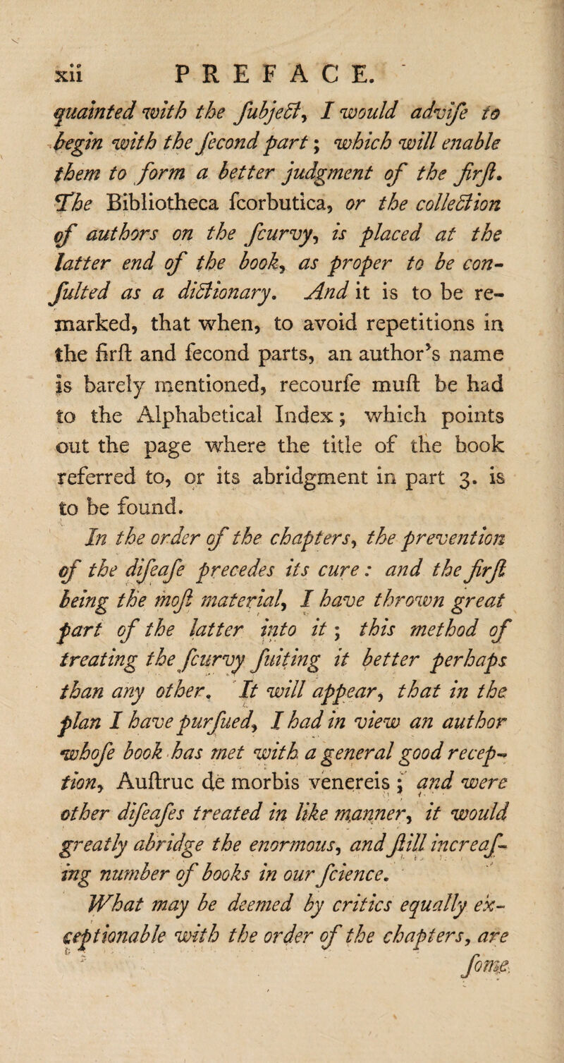 qualnted with the fubjeSi, I would advife to begin with the fecond part; which will enable them to form a better judgment of the firfl. *fhe Bibliotheca fcorbutica, or the colledlion of authors on the fcurvy, is placed at the latter end of the book, as proper to be con¬ futed as a didiionary. And it is to be re¬ marked, that when, to avoid repetitions in the firft and fecond parts, an author’s name is barely mentioned, recourfe muft be had to the iUphabetical Index; which points out the page where the title of the hook referred to, or its abridgment in part 3. is to be found. In the order of the chapters, the prevention of the difeafe precedes its cure: and the firjl being the moft material, I have thrown great part of the latter into it; this method of treating the fcurvy fuiting it better perhaps than any other. It will appear, that in the plan I have purfued, I had in view an author whofe book has met with a general good recep¬ tion, Auftruc de morbis venereis : and were other difeafes treated in like manner, it would greatly abridge the enormous, and fill increaf ing nu?nber of books in our fcience. What may be deejjied by critics equally ex¬ ceptionable with the order of the chapters, are
