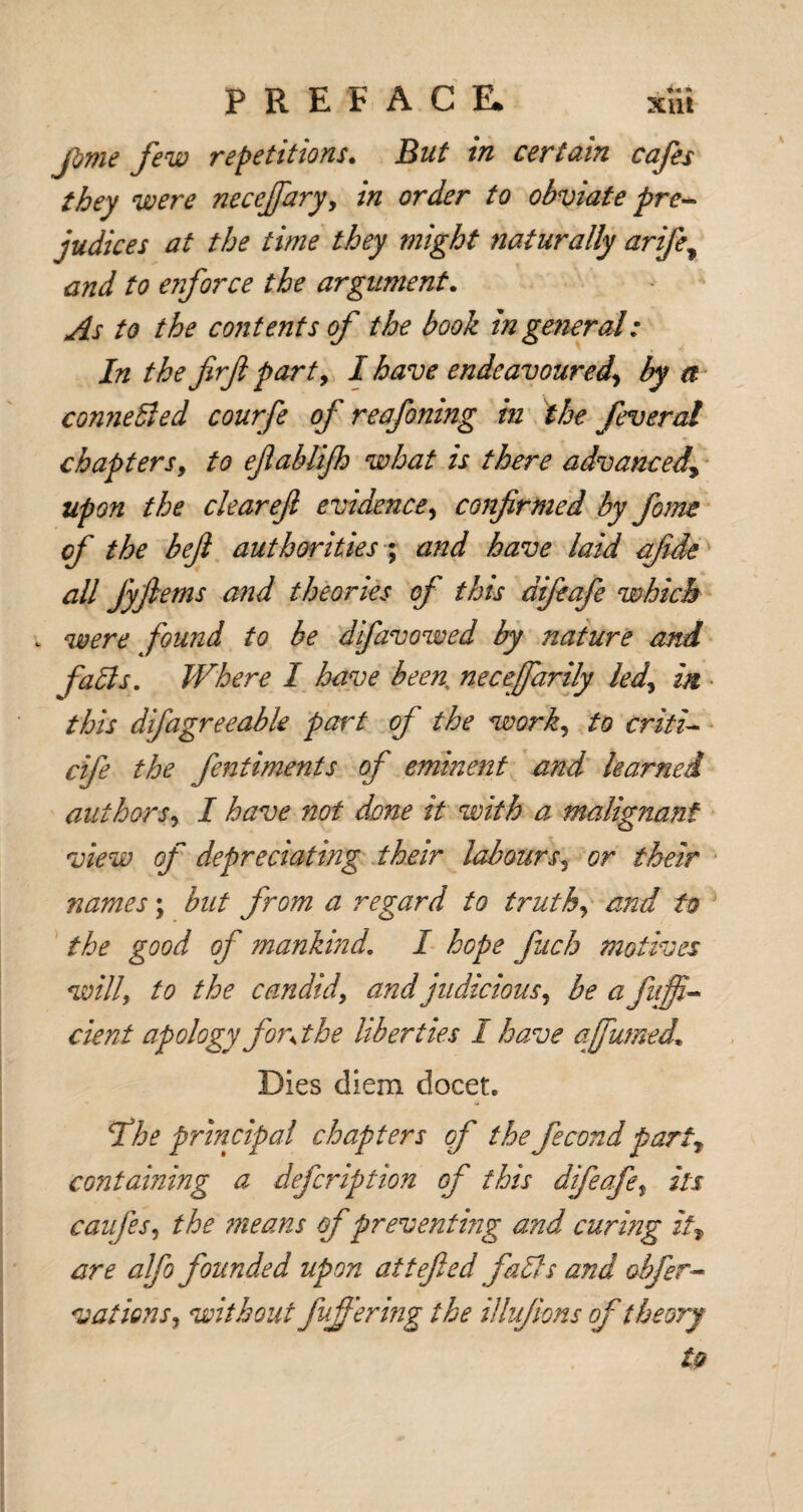 fjme few repetitions. But in certain cafes they were necejfaryy in order to obviate pre¬ judices at the time they might naturally arife? and to enforce the argument. As to the contents of the book in general: In the firjl part, I have endeavoured\ by a conneffed courfe of reafomng in the fever at chapters9 to efahlifh what is there advanced\ upon the clearefi evidence, confirmed by form cf the befi authorities; and have laid afide all Jyfiems and theories of this difeafe which . were found to be difavowed by nature and falls. Where 1 have been necefarily led? in • this difagreeable part of the work, to criti- cife the fentiments of eminent and learned authors, I have not done it with a malignant view of depreciating their labours3 or their names; but from a regard to truthy and to the good of mankind. I hope fuch motives willy to the candidy and judicious, be afuffi- cient apology for\ the liberties I have a fumed. Dies diem docet. fihe principal chapters of the fecund party containing a defcription of this difeafe, its caufesy the means of preventing and curing it, are alfo founded upon attefied faffs and offer- vaticnsy without fujfering the illufions of theory to