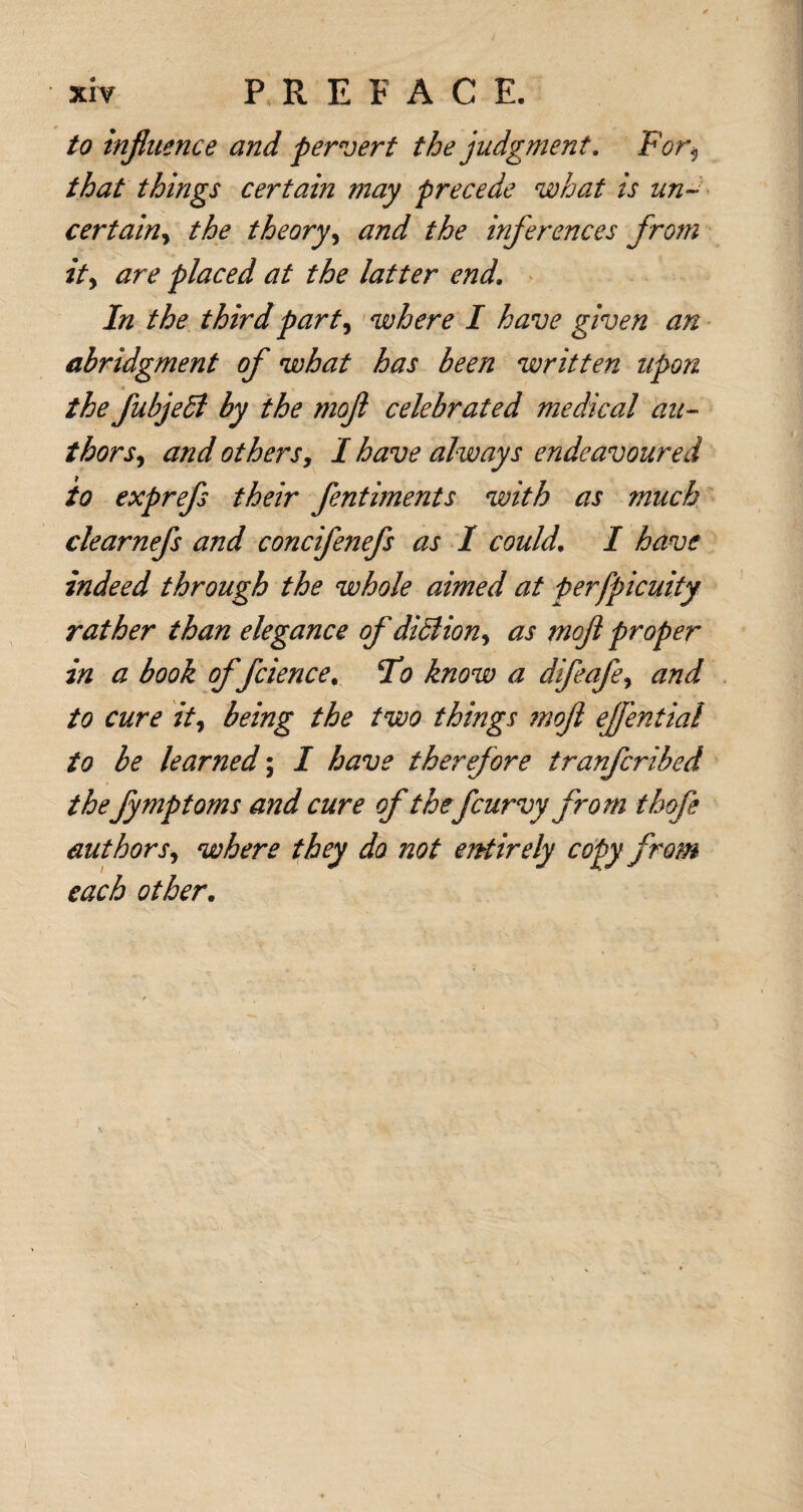 to influence and pervert the judgment. For<, that things certain may precede what is un¬ certainy the theory, and the inferences from it, are placed at the latter end. In the third part, where I have given an abridgment of what has been written upon the fubjedl by the moft celebrated medical au- thors, and others, I have always endeavoured to exprefs their fentiments with as much clearnefs and concifenefs as I could. I have indeed through the whole aimed at perfpicuity rather than elegance of didlion, as moft proper in a book of fcience. To know a difeafe, and to cure it, being the two things moft ejfential to be learned; I have therefore tranfcribed thefymptoms and cure of thefcurvy from thofe authors, where they do not entirely copy from each other.