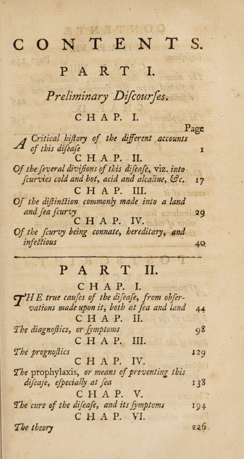 CONTENTS. PART I. Preliminary Difcourfes. CHAP. I. A Critical hiftory of the different accounts Page of this difeafe CHAP, II. Of the federal divijions of this difeafe, viz, into fcur vies cold and hot, acid and ale aline, &c. 17 CHAP. III. Of the dijlindion commonly made into a land and fea fcurvy C H A P. IY. Of the feurvy being connate, hereditary, and infectious 29 40 p ART II. CHAP. I. Cjffll E true caufes of the difeafe, from obfer« vations made upon it, both at fea and land 44 CHAP. II. The diagnojlics, or fymptoms 98 The prognoflics CHAP. III. 129 CHAP. IV. The prophylaxis, or means of preventing this difeaje, efpedally at fea 138 CHAP. V. The cure of the difeafe, and its fymptoms 194 C PI A P. VI. The theory 2z6