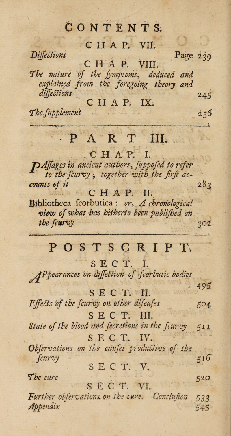 CHAP. VII. DiJfeClions Page 239 C H A P. VIII. The nature of the fymptoms, deduced and explained from the foregoing theory and dijfeffions 245 C H A Pi IX. The fupplemeni 256 PA R T III. C H A P. I. pAJfages in ancient authorsx fuppofed to refer to the fcurvy together with the firft ac¬ counts of it 283 CHAP. II. Bibliotheca fcorbutica : or, A chronological view of what has hitherto been publijhed on the fcurvy 302 495 POSTSCRIPT. SEC T. I. ygTpearances on dijfeClion of fcorbutic bodies SECT. II. EffeCis of the fcurvy on other difeafes 504 SECT. III. State of the blood and fecretions in the fcurvy 511 SECT. IV. Qbfervations on the caufes productive of the fcurvy 516 SECT. V. The cure 520 SECT. VI. Further obfervations on the cure. Govclufion 533 Appendix 545