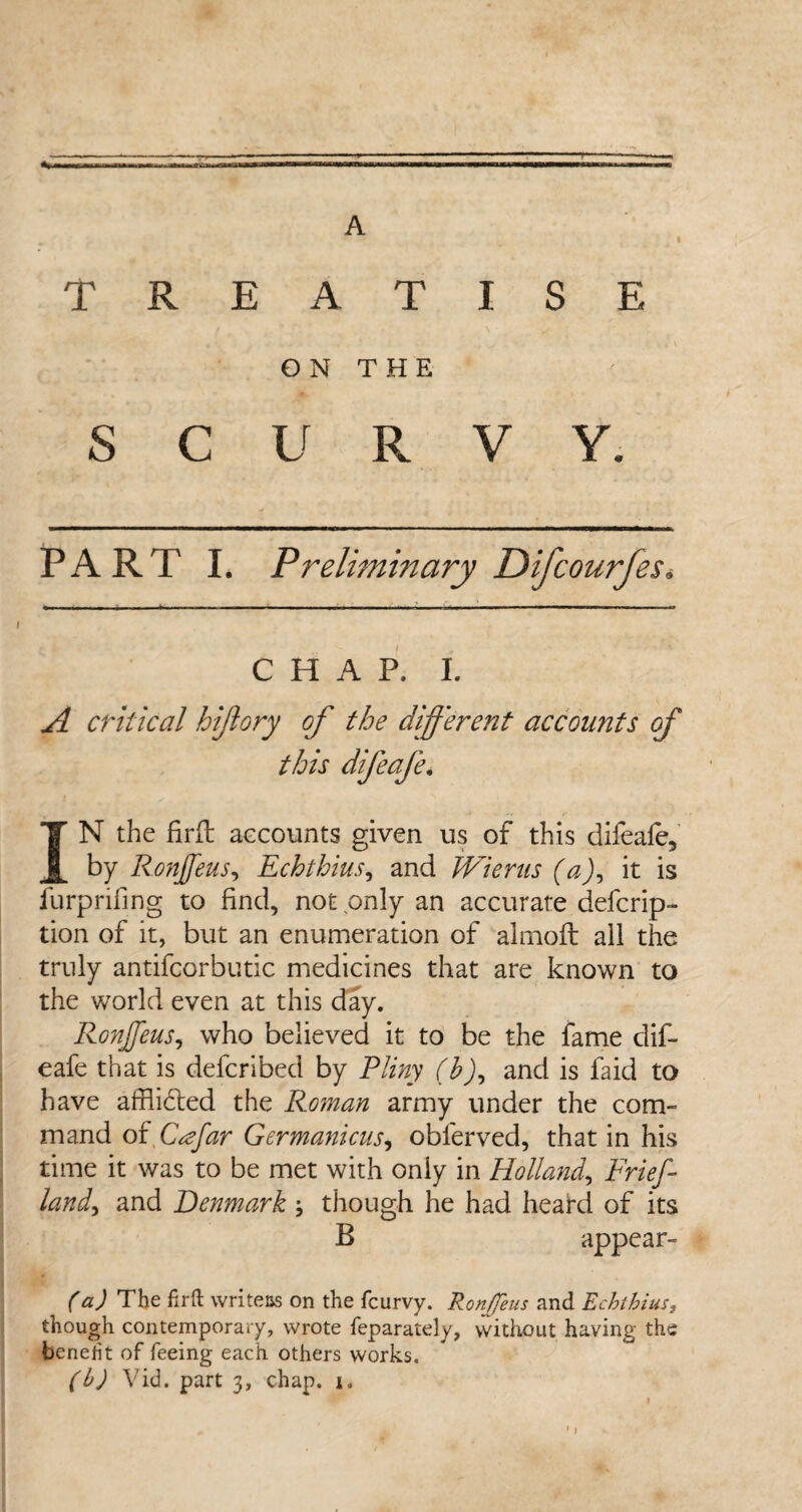 A T R E A T I S E ON THE s c U R V Y. PART I. Preliminary Difcourfes. CHAP. I. A critical hijlory of the different accounts of this difeafe. IN the firft accounts given us of this difeafe, by Ronjfeus, Echthius, and Wieras (a), it is furprifing to find, not only an accurate defcrip- tion of it, but an enumeration of almoft all the truly antifcorbutic medicines that are known to the world even at this day. Ronjfeus, who believed it to be the fame dif¬ eafe that is defcribed by Pliny (b), and is faid to have afflicted the Roman army under the com- mand of Cffar Germanicus, obferved, that in his time it was to be met with only in Holland, Frief land, and Denmark * though he had heard of its B appear- (a) The firft writers on the fcurvy. Ronjfeus and Echthius, though contemporary, wrote feparately, without having the benefit of feeing each others works. (b) Vid. part 3, chap, i,