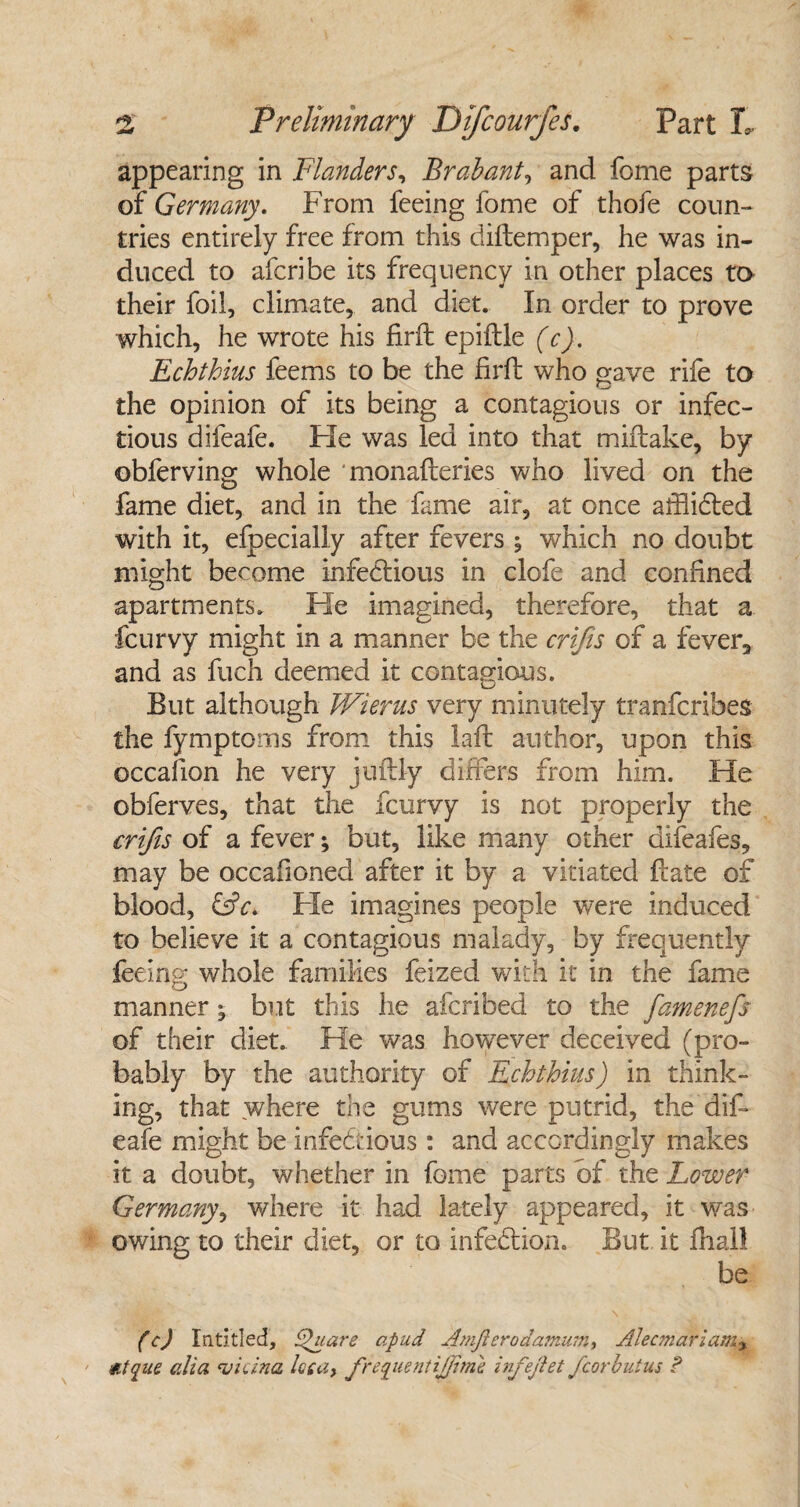 appearing in Flanders, Brabant, and feme parts of Germany. From feeing fome of thofe coun¬ tries entirely free from this diftemper, he was in¬ duced to aferibe its frequency in other places to their foil, climate, and diet. In order to prove which, he wrote his £rft epiftle (c). Echthius feems to be the firft who gave rife to the opinion of its being a contagious or infec¬ tious difeafe. He was led into that miftake, by obferving whole monafteries who lived on the fame diet, and in the fame air, at once afBibted with it, efpecially after fevers ^ which no doubt might become infectious in clofe and confined apartments. He imagined, therefore, that a feurvy might in a manner be the crifis of a fever, and as fuch deemed it contagious. But although JVierus very minutely tranferibes the fymptoms from this laft author, upon this occafion he very juftly differs from him. He obferves, that the feurvy is not properly the crifis of a fever; but, like many other difeafes, may be occafioned after it by a vitiated ftate of blood, ffV. Fie imagines people were induced to believe it a contagious malady, by frequently fee .log whole families feized with it in the fame manner; but this he aferibed to the famenefs of their diet. He was however deceived (pro¬ bably by the authority of Echthius) in think¬ ing, that where the gums were putrid, the dif¬ eafe might be infectious: and accordingly makes it a doubt, whether in fome parts of the Lower Germany, where it had lately appeared, it was owing to their diet, or to infedlion. But it fhall be CO Intitled, Square apud Amjierodamum, Alecmariam, atque alia vidua loca, frequent ijjimk infejlet fcorbutus P