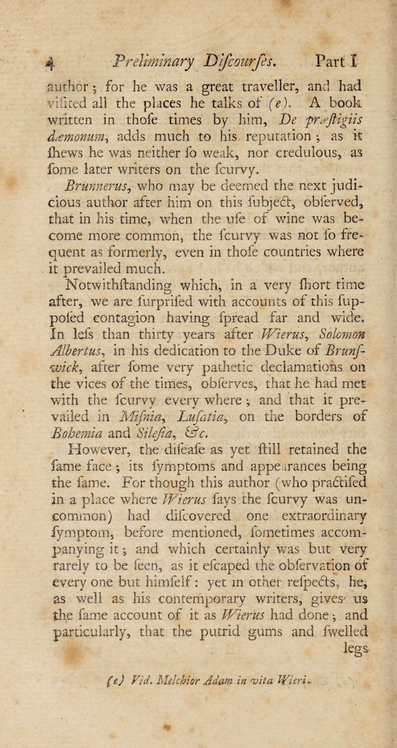 author *3 for he was a great traveller, and had vifited all the places he talks of (e). A book written in thofe times by him, De pnejligiis dtemonum, adds much to his reputation •, as it fhews he was neither lb weak, nor credulous, as fame later writers on the fcurvy. Brunnerus, who may be deemed the next judi¬ cious author after him on this fubject, obferved, that in his time, when the life of wine was be¬ come more common, the fcurvy was not fo fre¬ quent as formerly, even in thole countries where it prevailed much. Notwithftanding which, in a very fhort time after, we are furprifed with accounts of this fup- poied contagion having fpread far and wide. In Ids than thirty years after Wierus, Solomon Albert us, in his dedication to the Duke of Brunf- wick, after fome very pathetic declamations on the vices of the times, obferves, that he had met with the fcurvy every where , and that it pre¬ vailed in Mifnia, Lufatiay on the borders of Bohemia and Silejia, &c. However, the difeafe as yet ftill retained the fame face ; its fymptoms and appearances being the fame. For though this author (who prabtifed in a place where Wierus fays the fcurvy was un¬ common) had difcovered one extraordinary fymptom, before mentioned, fometimes accom¬ panying it j and which certainly was but very rarely to be feen, as it efcaped the obfervation of every one but himfelf: yet in other refpebts, he, as well as his contemporary writers, gives' us th,e fame account of it as Wierus had done •, and particularly, that the putrid gums and fweiled f e) Vid» Melchior Adam in <vita Wieci,