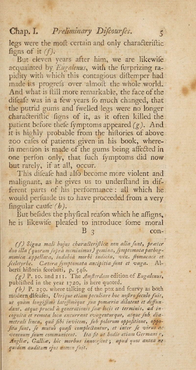 legs were the molt certain and only charadteriftic figns of it If). But eleven years after him, we are likewife acquainted by Eugalenus, with the furprizing ra¬ pidity with which this contagious diftemper had made its progrefs over ‘almoft the whole world.. And what is (till more remarkable, the face of the difeafe was in a few years fo much changed, that the putrid gums and fwelled legs were no longer characterise figns of it, as it often killed the patient before thefe fymptoms appeared (g). And it is highly probable from the hiftories of above 200 cafes of patients given in his book, where¬ in mention is made of the gums being affedted in one perfon only, that fuch fymptoms did now but rarely, if at all, occur. This difeafe had alfo become more violent and malignant, as he gives us to underftand in dif¬ ferent parts of his performance : all which he would perfuade us to have proceeded from a very fingular caufe (b). But befides the phyfical reafon which he affigns, he is likewife pleafed to introduce fome moral B 3 con- (f) Signa mali hujus charaFtertfiica non alia funt, prater duo ilia (quorum fuprd mcminimus) gemina, Jymptomatapathog- nomica oppellata, indubia morhi indicia, ‘viz. Jtomacace et J'celetyrbe. Cater a Jymptomata ancipitia Junt et vaga. Al¬ berti hiftoria fcorbuti, p. 546. (g) P. 10. and 2 11. The Amflerdam edition of Eugalenus, publifhed in the year 1720, is here quoted. (h) P. 25q. where talking of the pox and feurvy as both modern difeafes, Utrique etiam peculiare hoc nofiro feculo fuit, ut quam longijjim'e lattjjim'eque Jua pomaria dilatent et dijfiun ■ dant, atque procul a gener at ionis Jua locis et ter minis, ad in¬ cognita et remota loca excurrant evagenlurque, atque jiib dia- metrali line a, qua fibi invicem, fiub polorum oppojitione, oppo- Jita funt, fe mutub quafi complectantur, et inter fe virus ac venerium fiuum communicent. It a fit ut hodie etiam German: r, Anglia, Gallia, hie morbus innotejeot * apud quos antea ng quidem auditum ejus nomen J'uit,