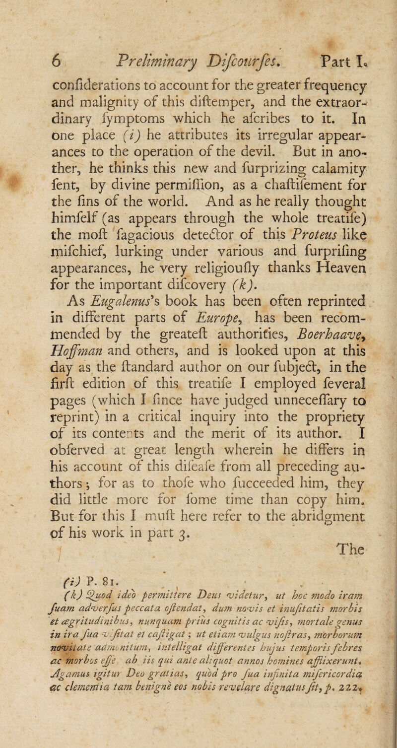 confiderations to account for the greater frequency and malignity of this diftemper, and the extraor¬ dinary fymptoms which he afcribes to it. In one place (i) he attributes its irregular appear¬ ances to the operation of the devil. But in ano¬ ther, he thinks this new and furprizing calamity fent, by divine permifiion, as a chaftifement for the fms of the world. And as he really thought himfelf (as appears through the whole treatife) the molt fagacious detebtor of this Proteus like mifchief, lurking under various and furprifing appearances, he very religioufly thanks Heaven for the important difcovery (k). As Eugalenus's book has been often reprinted in different parts of Europe, has been recom¬ mended by the greateft authorities, Boerhaavey Hoffman and others, and is looked upon at this day as the flandard author on our fubjebt, in the firft edition of this treatife I employed feveral pages (which I fince have judged unneceffary to reprint) in a critical inquiry into the propriety of its contents and the merit of its author. I obferved at great length wherein he differs in his account of this difeafe from all preceding au¬ thors ; for as to thofe who Succeeded him, they did little more for fome time than copy him. But for this I muft here refer to the abridgment of his work in part 3. The (i) P. 81. , (k) Quod, ideo per mitt ere Pens njidetur, ut hoc modo iram Juam ad<v er),uspec cat a ojlendat, dum no'vis et inujitatis morbis et agritudinibus, nunquam prius cognitis ac njifis, mortale genus in ira fua •vifitat et cajligat; ut etiam <vulgus nofir as, morborum nonjilatc ad mini turn, intelligat differentes hujus temporis febres ac morbos ejje ab iis qui ante aliquot annos homines afflixerunt. Jjgamus igitur Deo gralias, quod pro fua injinita mifericordia gc clement 1 a tam benign e eos nobis reuelare dignat usJit, p. 222*