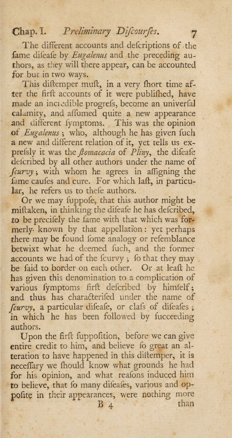 The different accounts and defcriptions of the fame difeafe by Eugalenus and the preceding au¬ thors, as they will there appear, can be accounted for but in two ways. This diftemper mult, in a very fhort time af¬ ter the firfb accounts of it were publifhed, have made an inci edible progrefs, become an univerfal calamity, and affumed quite a new appearance and different fymptoms. This was the opinion of Eugalenus •, who, although he has given fuch a new and different relation of it, yet tells us ex- prefsly it was the ftomacacia of Pliny, the difeafe delcribed by all other authors under the name of fcurvy; with whom he agrees in afhgning the fame caufes and cure. For which laft, in particu¬ lar, he refers us to thefe authors. Or we may fuppofe, that this author might be millaken, in thinking the difeafe he has defcribed, to be precifely the fame with that which was for¬ merly* known by that appellation: yet perhaps there may be found fome analogy or refemblance betwixt what he deemed fuch, and the former accounts we had of the fcurvy , fothat they may be faid to border on each other. Or at leafb he has given this denomination to a complication of various fymptoms firft defcribed by himfelf; and thus has charadterifed under the name of fcurvy, a particular difeafe, or clafs of difeafes ; in which he has been followed by iucceeding authors. Upon the firfb fuppofition, before we can give entire credit to him, and believe fo great an al¬ teration to have happened in this diltemper, it is necefiary we fhould know what grounds he had for his opinion, and what reafons induced him to believe, that fo many difeafes, various and op- pofite in their appearances, were nothing more B 4 than