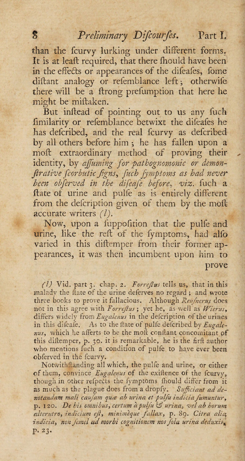 than the feurvy lurking under different forms. It is at leaft required, that there fhould have been in the effedts or appearances of the difeafes, fome diftant analogy or refemblance left; otherwife there will be a ftrong prefumption that here he might be miftaken. But inftead of pointing out to us any fuch fimilarity or refemblance betwixt the difeafes he has deferibed, and the real feurvy as deferibed by all others before him ; he has fallen upon a moil extraordinary method of proving their identity, by affirming for pathognomonic or demon- fir ative f cor hutic Jigns, fuch fymptoms as had never been obferved in the difeafe before, viz. fuch a ftate of urine and pulfe as is entirely different from the defeription given of them by the moft accurate writers (l). Now, upon a fuppofition that the pulfe and urine, like the reft of the fymptoms, had alfo varied in this diftemper from their former ap¬ pearances, it was then incumbent upon him to prove (l) Vid. part 3. chap. 2. ForreJIus tells us, that in this malady the hate of the urine deferves no regard ; and wrote three books to prove it fallacious. Although Reufnerus does not in this agree with ForreJIus ; yet he, as well as IVierus, differs wddely from Eugalenus in the defeription of the urines in this difeafe. As to the Hate of pulfe deferibed by Eugale- xus, which he afferts to be the molt conftant concomitant of this diftemper, p. 30. it is remarkable, he is the fir ft author who mentions fuch a condition of pulfe to have ever been obferved in the feurvy. Notwithstanding all which, the pulfe and urine, or either of them, convince Eugalenus of the exiftence of the feurvy, though in other refpeds the fymptoms fhould differ from it as much as the plague does from a dropfy. S'ufficiant ad de- notandam mali caufam quee ab urina et pulfu indicia fumuntur, p. 120. De bis omnibus, certum aputju C5 urina, ‘vet ab horum alterutro, indicium eji, minimeque fallax, p. 89. Citra alia, indicia, non Je?nd ad morbi cognitioncm nos fola urina deduxitj§ P-23-