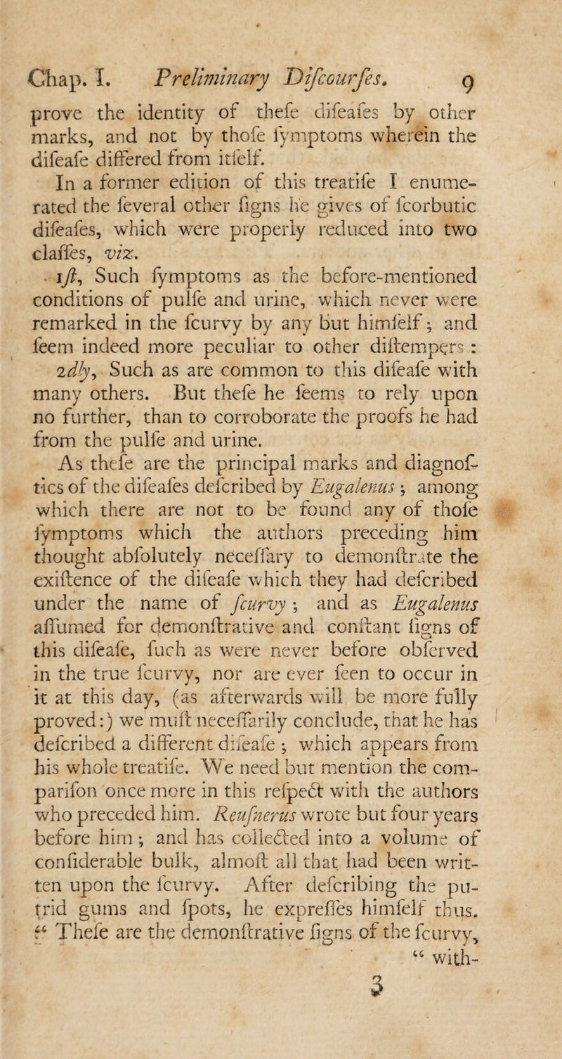 prove the identity of thefe difeafes by other marks, and not by thofe lymptoms wherein the difeafe differed from itfelf. In a former edition of this treatife 1 enume¬ rated the feveral other figns he gives of fcorbutic difeafes, which were properly reduced into two clafles, viz, ift. Such lymptoms as the before-mentioned conditions of pulfe and urine, which never were remarked in the fcurvy by any but himlelf; and feem indeed more peculiar to other diftempers : iidly, Such as are common to this difeafe with many others. But thefe he feems to rely upon no further, than to corroborate the proofs he had from the pulfe and urine. As thefe are the principal marks and diagnoff tics of the difeafes defcribed by Eugalenus \ among which there are not to be found any of thofe lymptoms which the authors preceding him thought abfolutely neceffary to demonfirate the exiftence of the difeafe which they had defcribed under the name of fcurvy ; and as Eugalenus affumed for demonfrative and conftant ferns of v_> this difeafe, fuch as were never before obfcrved in the true fcurvy, nor are ever feen to occur in it at this day, (as afterwards will be more fully proved:) we muft necefiarily conclude, that he has defcribed a different difeafe ; which appears from his whole treatife. We need but mention the com¬ panion once more in this refpebt with the authors who preceded him. Reufnerus wrote but four years before him; and has collected into a volume of confiderable bulk, almoll all that had been writ¬ ten upon the fcurvy. After defcribing the pu¬ trid gums and fpots, he exprefes himlelf thus. Thefe are the demonfrative figns of the fcurvy, “ with-