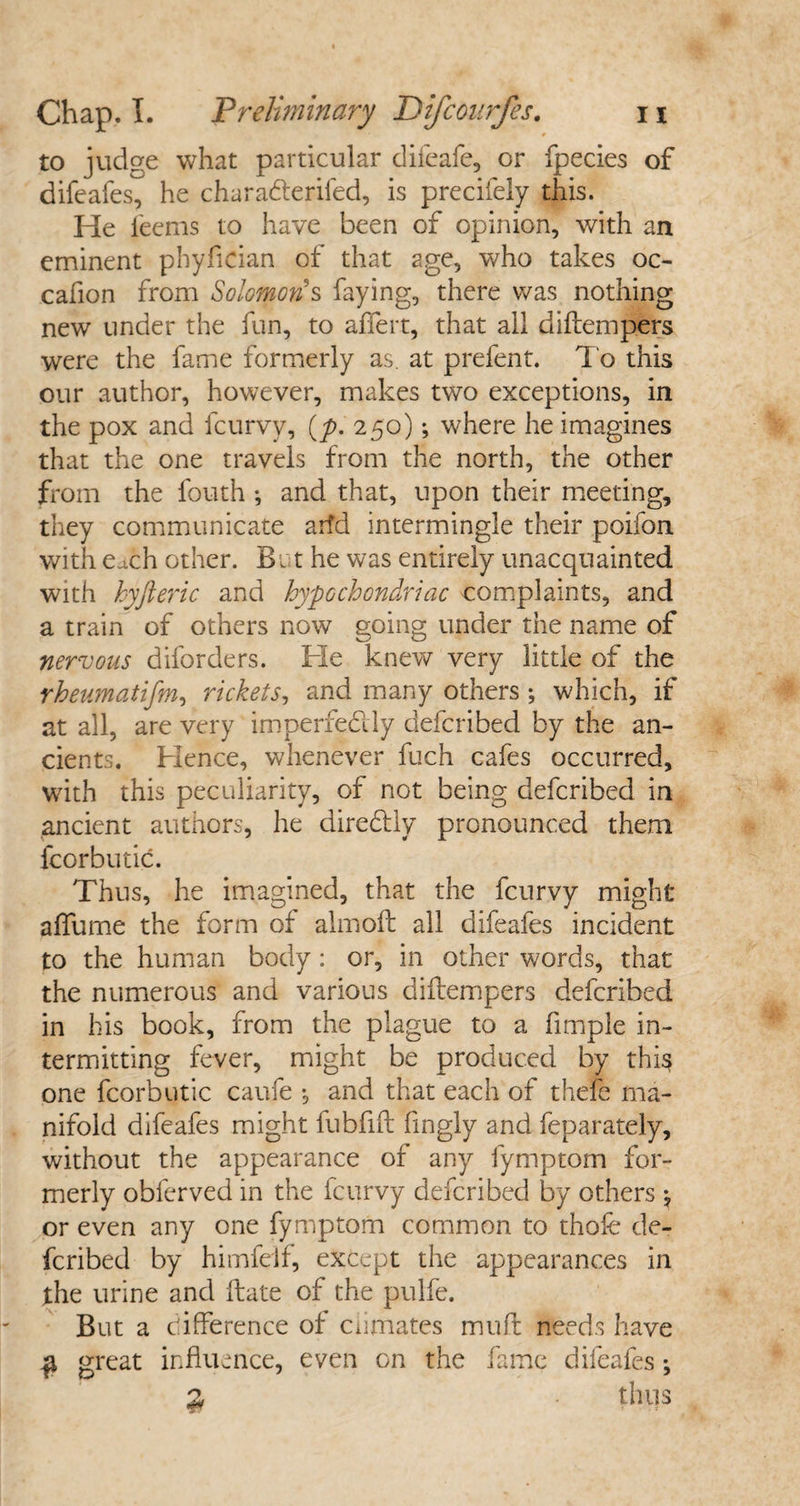 to judge what particular difeafe, or fpecies of difeafes, he charadteriled, is precifely this. He l'eems to have been of opinion, with an eminent phyfician of that age, who takes oc- cafion from Solomon's faying, there was nothing new under the fun, to affert, that all diftempers were the fame formerly as. at prefent. To this our author, however, makes two exceptions, in the pox and fcurvv, (y>. 250); where he imagines that the one travels from the north, the other from the fouth ; and that, upon their meeting, they communicate arfd intermingle their poifon with e^ch other. Bet he was entirely unacquainted with hyfteric and hypochondriac complaints, and a train of others now going under the name of nervous dborders. He knew very little of the rheumatifm, rickets, and many others ; which, if at all, are very imperfedly ciefcribed by the an¬ cients. Hence, whenever fuch cafes occurred, with this peculiarity, of not being defcribed in ancient authors, he diredtly pronounced them fcorbutic. Thus, he imagined, that the fcurvy might alfume the form of almoft all difeafes incident to the human body: or, in other words, that the numerous and various diftempers defcribed in his book, from the plague to a fimple in¬ termitting fever, might be produced by this one fcorbutic caufe •, and that each of thefe ma¬ nifold difeafes might fubfift fingly and feparately, without the appearance of any fymptom for¬ merly obferved in the fcurvy defcribed by others \ or even any one fymptom common to thofe de¬ fcribed by himfelf, except the appearances in the urine and Hate of the pulfe. But a difference of Climates muff needs have # great influence, even on the fame difeafes; % ■ thus