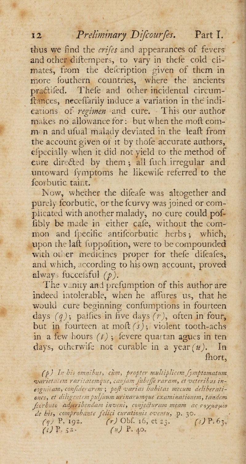 thus we find the crifes and appearances of fevers and other diftempers, to vary in thefe cold cli¬ mates, from the defcription given of them in more fouthern countries, where the ancients praitifed. Thefe and other incidental circum- fbahces, neceffarily induce a variation in the indi¬ cations of regimen and cure. This our author makes no allowance for: but when the moil com¬ mon andufual malady deviated in the leaft from the account given of it by thofe accurate authors, efpecially when it did not yield to the method of cure directed by them ; all fuch irregular and untoward fymptoms he likewife referred to the fcorbutic taint. Tow, whether the difeafe was altogether and purely fcorbutic, or the fcurvy was joined or com¬ plicated with another malady, no cure could pof- fibly be made in either cafe, without the com¬ mon and fpecific antifcorbutic herbs; which, upon the laft fuppofition, were to be compounded with otl er medicines proper for thefe difeafes, and which, according to his own account, proved always fucceisful (p). The vanity and prefumption of this author are indeed intolerable, when he allures us, that he would cure beginning confumptions in fourteen days (q)\ palfies in five days (r)9 often in four, but in fourteen at molt (s) *, violent tooth-achs in a few hours (t) , ievere quartan agues in ten days, othcrwife not curable in a year (u). In fhort, (p) In his omnibus, cum, propter multiplicemfymptcmatum cvarieta.iem raritatemque, caijam fuhejje raram, et veieribus in- eognitam, confiderarem ; pojl -varias habit as m'ecum aeliberati- cncs, et diligent cm pulfuum urinarumque ex ami nati onem, tandem Jeer but o adjeribendam invent, conjcdluram meam ac cogccauiuj de his, co?nproba?ite felici curationis eventu, d. 30. (qj P. 192. (r) Obf. 16, et 23. (s) P. 63, (i) fb 52* (u) P. 40.