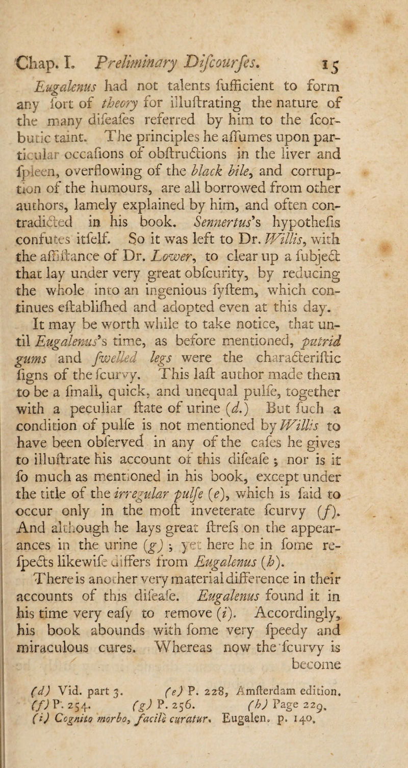 Eugalenus had not talents fufficient to form any fort of theory for fllufbrating the nature of the many difeafes referred by him to the fcor- butic taint. The principles he aifumes upon par¬ ti ulur occafions of obftrufcions in the liver and l'pieen, overflowing of the black bile, and corrup¬ tion of the humours, are all borrowed from other authors, lamely explained by him, and often con- tradicfed in his book. Sennertus's hypothefis confutes itfelf. So it was left to Dr. Willis, with the afflitance of Dr. Lower, to clear up a fubject that lay under very great obfcurity, by reducing the whole into an ingenious fyftem, which con¬ tinues eitablifhed and adopted even at this day. It may be worth while to take notice, that un¬ til Eugalenus9s time, as before mentioned, putrid gums and [welled legs were the charahlerifldc figns of thefcurvy. This laft author made them to be a fmali, quick, and unequal puife, together with a peculiar flate of urine (d.) But fuch a condition of puife is not mentioned by Willis to have been obferved in any of the cafes he gives to illufbrate his account or this difeafe ; nor is it fo much as mentioned in his book, except under the title of the irregular puife (/), which is faid to occur only in the moil inveterate fcurvy (/). And although he lays great ftrefs on the appear¬ ances in the urine (gj •, yet here he in fome re- fpects like wife differs from Eugalenus (h). There is another very material difference in their accounts of this difeafe. Eugalenus found it in his time very eafy to remove (i). Accordingly* his book abounds with fome very fpeedy and miraculous cures. Whereas now the fcurvy is become (d) Vid. part 3. (e) P. 228, Amfterdam edition. (f) P. 254. (g) P. 256. (h) Page 229. (i) Ccgnito morbo, facile curatur* Eugalem p. 140.