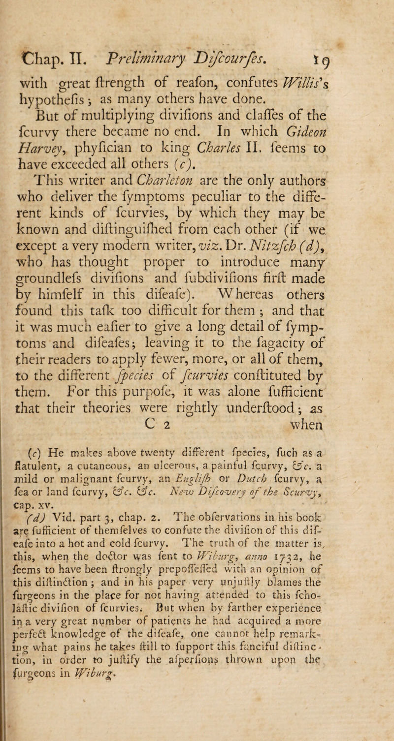 with great ftrength of reafon, confutes Willis's hypothefis ; as many others have done. But of multiplying divifions and daffies of the fcurvy there became no end. In which Gideon Harvey, phyfician to king Charles II. feems to have exceeded all others (c). This writer and Charleton are the only authors who deliver the fymptoms peculiar to the diffe¬ rent kinds of fcurvies, by which they may be known and diftinguifhed from each other (if we except a very modern writer, viz. Dr. Nitzfcb (d)9 who has thought proper to introduce many groundlefs divifions and fubdivifions firft made by himfelf in this difeafe). Whereas others found this talk too difficult for them ; and that it was much eafier to give a long detail of fymp¬ toms and difeafes; leaving it to the fagacity of their readers to apply fewer, more, or all of them, to the different fpecies of fcurvies conftituted by them. For this purpofe, it was alone fufficient that their theories were rightly underflood; as C 2 when (r) He makes above twenty different fpecies, fucn as a flatulent, a cutaneous, an ulcerous, a painful fcurvy, &c. a mild or malignant fcurvy, an Englijb or Dutch fcurvy, a fea or land fcurvy, &c. &c. New Difcovery of the Scurvy > cap. xv. (d) Vid. part 3, chap. 2. The obfervations in his book are fufhcient of themfelves to confute the divilion of this dif¬ eafe into a hot and cold fcurvy. The truth of the matter is, this, when the dodlor was fent to Wiburg, anno 1732, he feems to have been itrongly prepoffeffed with an opinion of this diftin&ion ; and in his paper very unjuftly blames the furgeons in the place for pot having attended to this fcno- laftic divifion of fcurvies* But when by farther experience in a very great number of patients he had acquired a more perfect knowledge of the difeafe, one cannot help remark¬ ing what pains he takes hill to fupport this fanciful diftinc- ! tion, in order to juftify the afperhons thrown upon the furgeons in Wiburg.