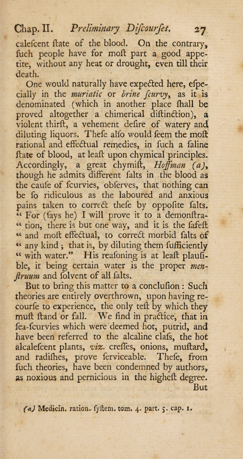 calefcent ftate of the blood. On the contrary, fuch people have for moll part a good appe¬ tite, without any heat or drought, even till their death. One would naturally have expedted here, efpe- cially in the muriatic or brine fcurvy, as it is denominated (which in another place fhall be proved altogether a chimerical diftindtion), a violent third:, a vehement defire of watery and diluting liquors. Thefe alfo would feem the mod: rational and effectual remedies, in fuch a faline ftate of blood, at leaft upon chymical principles. Accordingly, a great chymift, Hoffman (a)y though he admits different falts in the blood as the caufe of fcurvies, obferves, that nothing can be fo ridiculous as the laboured and anxious pains taken to corredl thefe by oppofite falts. “ For (fays he) I will prove it to a demonftra- “ tion, there is but one way, and it is the fafeft “ and moft effedtual, to corredt morbid falts of cc any kind ; that is, by diluting them fufficiently cc with water.” His reafoning is at leaft plaufi- ble, it being certain water is the proper men- jlruum and folvent of all falts. But to bring this matter to a conclufion : Such theories are entirely overthrown, upon having re- courfe to experience, the only teft by which they muft ftand or fall. We find in pradtice, that in fea-fcurvies which were deemed hot, putrid, and have been referred to the alcaline clafs, the hot alcalefcent plants, viz. creffes, onions, muftard, and radifhes, prove ferviceable. Thefe, from fuch theories, have been condemned by authors, as noxious and pernicious in the higheft degree. But (a) Medicin. ration, fyflem. tom. 4. part. 5. cap. 1,