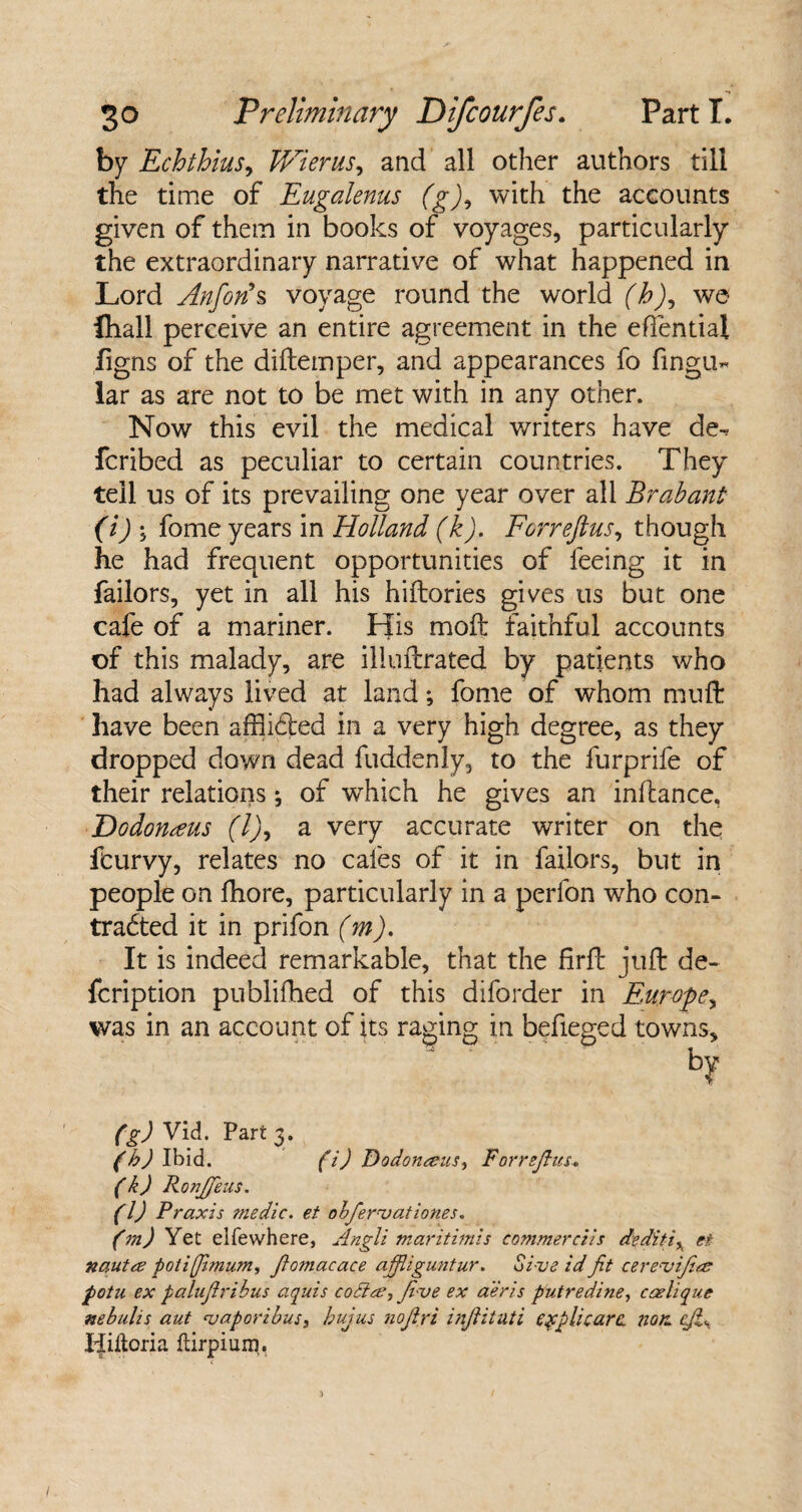 by Echthius, Wierus, and all other authors till the time of Eugalenus (g)9 with the accounts given of them in books of voyages, particularly the extraordinary narrative of what happened in Lord Anfon*s voyage round the world (b), we fliall perceive an entire agreement in the effential figns of the diftemper, and appearances fo lingu¬ lar as are not to be met with in any other. Now this evil the medical writers have de^ fcribed as peculiar to certain countries. They tell us of its prevailing one year over all Brabant (i) ; fome years in Holland (k). Forreftus, though he had frequent opportunities of feeing it in Tailors, yet in all his hiftories gives us but one cafe of a mariner. His moft faithful accounts of this malady, are illuftrated by patients who had always lived at land; fome of whom mu ft have been affii&ed in a very high degree, as they dropped down dead fuddenly, to the furprife of their relations; of which he gives an inftance, Dodonaus (l)^ a very accurate writer on the fcurvy, relates no cafes of it in Tailors, but in people on fhore, particularly in a perfon who con¬ tracted it in prifon (m). It is indeed remarkable, that the firft juft de- fcription publiftied of this diforder in Europe, was in an account of its raging in befieged towns, by (g) Vid. Part 3. (b) Ibid. (i) Dodomeus, Forrefius- (k) RonJJeus. (l) Praxis tnedic. et obfern)ationes. (m) Yet elfewhere, Angli maritimis commerces dsditi* et nautre potifimum, fomacace affliguntur. Si-ve id fit cereuifece potn ex palufiribus aquis codlee, fi-ve ex aeris putredine, ccelique nebulis aut njaporibus, bujus nofiri infiituti eqcplicara non. eji\ Tfiftoria Itirpium.
