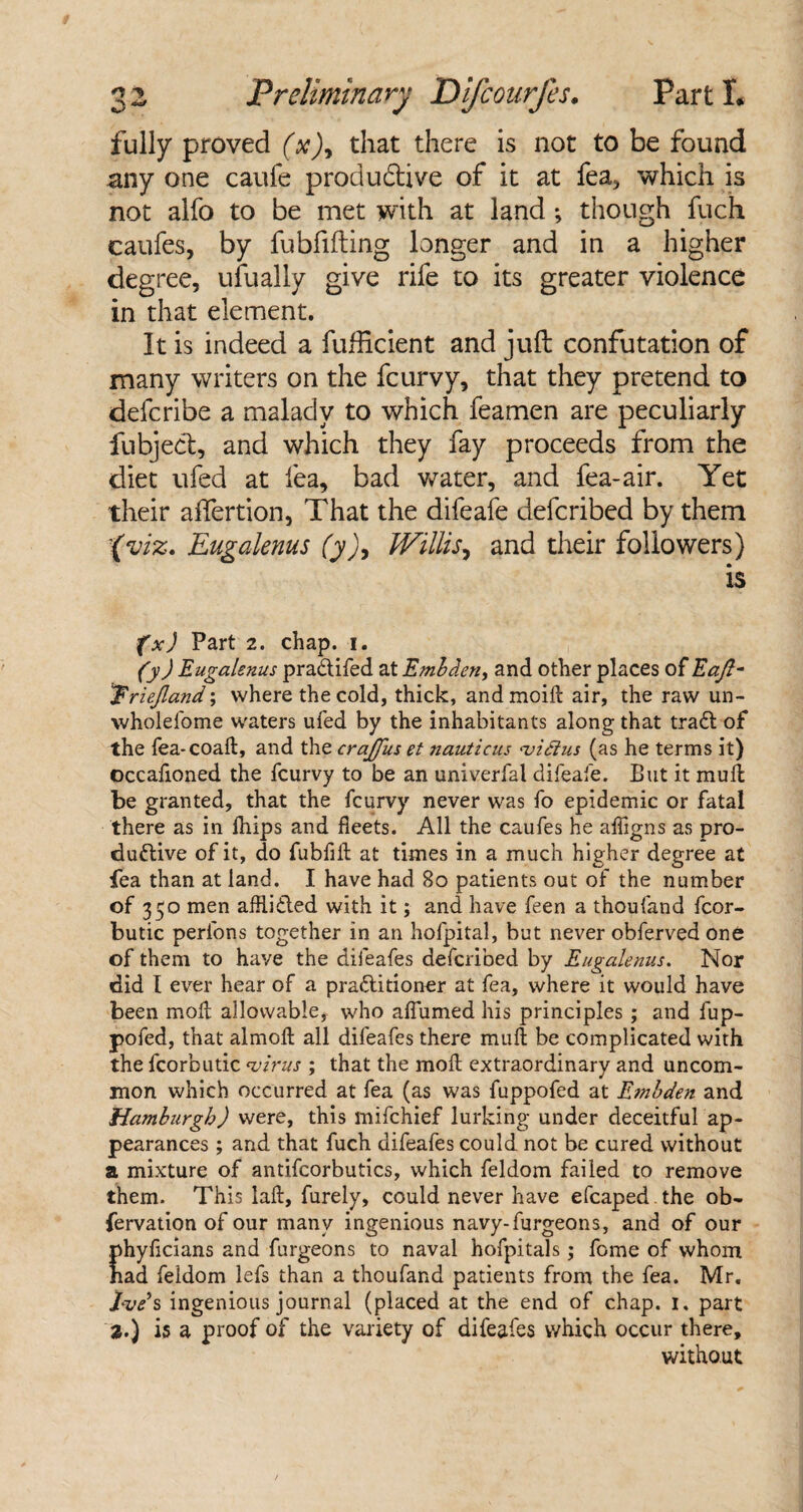 fully proved (x)9 that there is not to be found any one caufe productive of it at fea, which is not alfo to be met with at land *, though fuch caufes, by fubfifting longer and in a higher degree, ufually give rife to its greater violence in that element. It is indeed a fufficient and juft confutation of many writers on the feurvy, that they pretend to deferibe a malady to which feamen are peculiarly fubject, and which they fay proceeds from the diet ufed at lea, bad water, and fea-air. Yet their aftertion, That the difeafe deferibed by them (viz. Eugalenus (y)9 Willis, and their followers) is fxj Part 2. chap. i. (y) Eugalenus pradifed at Embden> and other places of Eaft- Triejland; where the cold, thick, and moift air, the raw un- wholefome waters ufed by the inhabitants along that trad of the fea-coalt, and the crajjus et nauticus <vi£lus (as he terms it) occafioned the feurvy to be an univerfal difeafe. But it mull be granted, that the feurvy never was fo epidemic or fatal there as in fliips and fleets. All the caufes he alfigns as pro- dudive of it, do fubfill at times in a much higher degree at fea than at land. I have had 8o patients out of the number of 350 men afflided with it; and have feen a thoufand fcor- butic perfons together in an hofpital, but never obferved one of them to have the difeafes deferibed by Eugalenus. Nor did I ever hear of a praditioner at fea, where it would have been mod allowable, who afiumed his principles; and fup- pofed, that almoll all difeafes there mull be complicated with the fcorbutic virus ; that the moll extraordinary and uncom¬ mon which occurred at fea (as was fuppofed at Embden and Hamburgh) were, this mifehief lurking under deceitful ap¬ pearances ; and that fuch difeafes could not be cured without a mixture of antifcorbutics, which feldom failed to remove them. This laft, furely, could never have efcaped the ob- fervation of our many ingenious navy-furgeons, and of our phyfleians and furgeons to naval hofpitals; feme of whom had feldom lefs than a thoufand patients from the fea. Mr. Eve’s ingenious journal (placed at the end of chap. 1, part 2.) is a proof of the variety of difeafes which occur there, without
