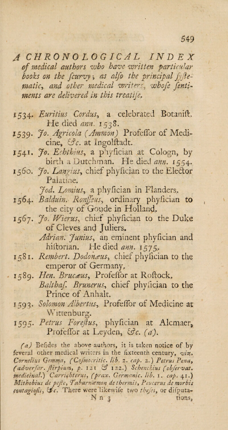 A CHRONOLOGICAL INDEX of 'medical authors who have written particular hooks on the fcurvy as alfo the principal fyfte- matic, and other medical writerr\ whofe CentL ments are delivered in this treatije, 1534. Euritius Cordus, a celebrated Botanift, He died ann. 1538. 1539. Agricola (Ammon) ProfefTor of Medi¬ cine, (Ac. at Ingolftadt. 1541. Jo. Echihius, a phyfician at Cologn, by birth a Dutchman. He died ann. 1554. 1560. LangiuSy chief phyfician to the Elector Palatine. Jod. Lomius, a phyfician in Flanders. 1564. Balduin. Ronffaus, ordinary phylician to the city of Goude in Holland. 15^7* 3^- IXisrus, chief phyfician to the Duke of Cleves and Juliers, Adrian. Junius, an eminent phyfician and hiftonan. He died ann. 1575. 1581. Remhert. Dodonceus, chief phylician to the emperor of Germany. 1589. /&#. Brucceus, ProfefTor at Roftock, Balthaf. Bruner us, chief phyfician to the Prince of Anhalt. 1593. Solomon Albertits, ProfefTor of Medicine at Wittenburg. 1595- Retrus Foreftus, phyfician at Alcmaer, ProfefTor at Leyden, £sV. f yD Be/ides the above authors, it is taken notice of by feveral other medical writers in the fixteentn century, njiz. Cornelius Qemma, (Cofmbcritic. lib. 2. cap. 2.) Petrus Pena, (ad-verfar. Jlirpium, p. I 21 122.) Scbenckius (obfervat. tqedicinal.) Carrichterus, (prax. Germanic, lib. 1. 41.) Mithobius de pejle, Tabanuemon de tbermis> Peucerus de morbis CQntagioJtSi &c. There were'likewise two theje s, or difputa- N n 7 tions.