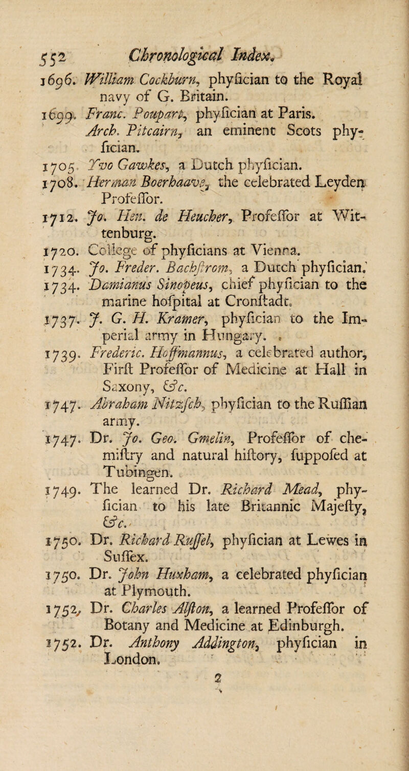 1696. William Cockburn, phyfician to the Royal navy of G. Britain. 1699, Franc. PouparP, phyfician at Paris. Arch. Pitcairn, an eminent Scots phy¬ fician. 1705 Tvo Gawkes, a: Dutch phyfician. 1708. Herman Boerhaave, the celebrated Leyden Profeflor. 1712. Jo. Hen. ic? Heucher, ProfeHor at Wit- tenburg. 1720. College of phyficians at Vienna. 1734. Jo. Freder. Bachfirom, a Dutch phyfician.' 1734. Damianus Sinopeus, chief phyfician to the marine hofpital at Cronftadt= 1737. 7. G. H. Kramer, phyfician to the Im¬ perial army in Hungary. , 1739. Frederic. Hoffmannus, a celebrated author, Firft Profefifor of Medicine at Flail in Saxony, GtV. 1747. Abraham Nitzfchy phyfician to the Ruffian army. 1747. Dr. y«9. Geo. Gmelin, Profefibr of che- miftry and natural hillory, fuppofed at Tubingen. 1749. The learned Dr. Richard Mead, phy¬ fician to his late Britannic Majefty, &c.- 1750. Dr. Richard Rujfel, phyfician at Lewes in Sufiex. 3 750. Dr. John Huxham, a celebrated phyfician at Plymouth. 1752/ Dr- Charles Alflon, a learned Profeflor of Botany and Medicine at Edinburgh. 1752. Dr. Anthony Addington, phyfician in London. 2 v