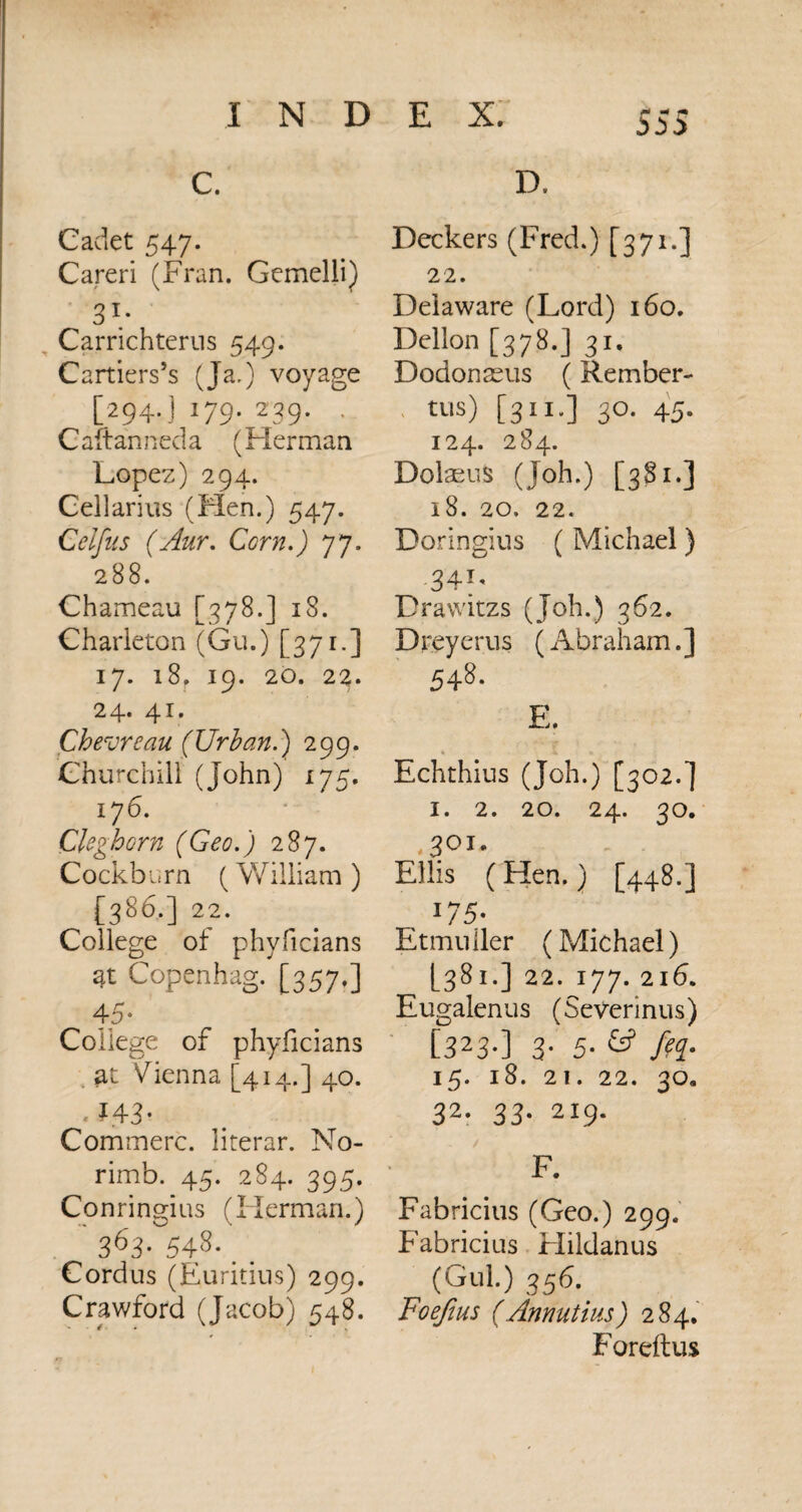 C. Cadet 547. Careri (Fran. Gemelli) 31* Carrichterus 549. Cartiers’s (Ja.) voyage [294.] 179. 239. . Caftanneda (Flerman Lopez) 294. Cellarius (Hen.) 547. Celfus (Aur. Corn.) 77. 288. Chameau [378.] 18. Charleton (Gu.) [371-] 17. 18. 19. 20. 22. 24. 41. Chevreau (Urban.’) 299. Churchill (John) 175. 176. Ckgloom (Geo.) 287. Cockburn (William ) [386.] 22. College of phyficians at Copenhag. [357.] 45- College of phyficians at Vienna [414.] 40. .f4 3- Commerc. literar. No- rimb. 45. 284. 395. Conringius (Herman.) 363- 543- Cordus (Euritius) 299. Crawford (Jacob) 548. D. Deckers (Fred.) [371.] 22. Delaware (Lord) 160. Dellon [378.] 31. Dodonacus (Rember- U1S) [311-] 3°- 45- 124. 284. Dolaeus (Joh.) [381.] 18. 20. 22. Doringius ( Michael) 34T* Drawitzs (Job.) 362. Dreyerus ( Abraham.] 548. E. * 4. «. Echthius (Joh.) [302.] 1. 2. 20. 24. 30. 3 01. Ellis ( Hen.) [448.] I75- Etmuller (Michael) [381.] 22. 177. 216. Eugalenus (Severinus) [323-] 3- 5- & /??• 15. l8. 21. 22. 30, 32. 33. 219. / F. Fabricius (Geo.) 299. Fabricius Hildanus (Gul.) 356. Foefius (Annutius) 284. Foreftus