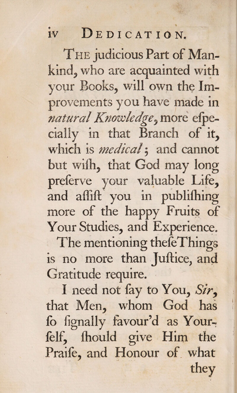 The judicious Part of Man¬ kind^ who are acquainted with your Books, will own the Im¬ provements you have made in natural Knowledge, more elpe- cially in that Branch of it, which is medical $ and cannot but with, that God may long preferve your valuable Life, and affift you in publilhing more of the happy Fruits of Your Studies, and Experience. The mentioning thefeThings is no more than Juft ice, and Gratitude require. I need not fay to You. Sir, that Men, whom God has fo fignally favour’d as Your- felf, Ihould give Him the Praife, and Honour of what