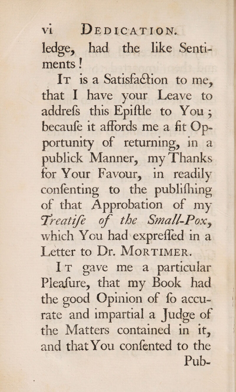 ledge, had the like Senti¬ ments ! It is a Satisfaction to me, that I have your Leave to addrefs this Epiftle to You } becauie it affords me a fit Op¬ portunity of returning, in a publick Manner, my Thanks for Your Favour, in readily contenting to the publ idling of that Approbation of my 'Treatife of the Small-Pox^ which You had exprefled in a Letter to Dr. Mortimer. 1 t gave me a particular Pleafure, that my Book had the good Opinion of fo accu¬ rate and impartial a Judge of the Matters contained in it, and that You confented to the Pub-