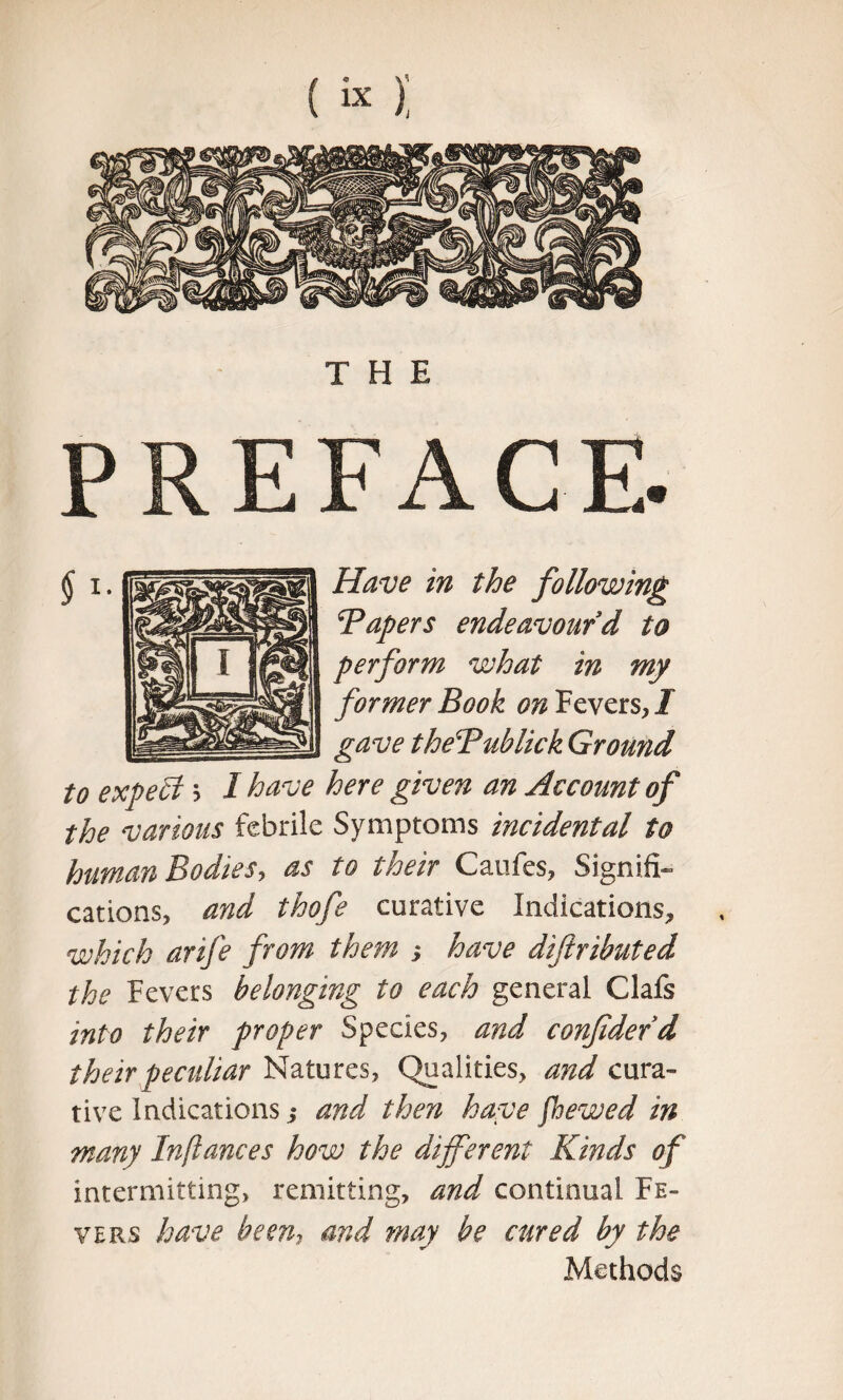 THE PREFACE- Have in the following Tapers endeavourd to perform what in my former Book on Fevers, I gave theTublick Ground to expect j I have here given an Account of the various febrile Symptoms incidental to human Bodies, as to their Caufes, Signifi¬ cations, and thofe curative Indications, which arife from them j have diftributed the Fevers belonging to each general Clafs into their proper Species, and confidedd their peculiar Natures, Qualities, and cura¬ tive Indications ,* and then have fbewed in many Inflames how the different Kinds of intermitting, remitting, and continual Fe¬ vers have been, and may be cured by the Methods