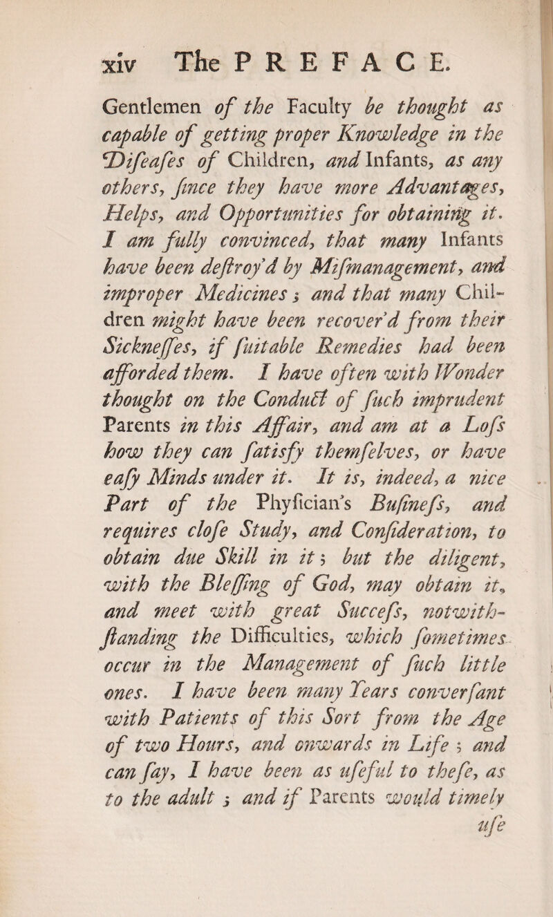 Gentlemen of the Faculty be thought as capable of getting proper Knowledge in the \Difeafes of Children, and Infants, as any othersy fince they have more Advantages, Helpsy and Opportunities for obtaining it. 1 am fully convincedy that many Infants have been deftrof d by Mifmanagement, and improper Medicines j and that many Chil¬ dren. might have been recover’d from their SickneffeSy if fait able Remedies had been afforded them. I have often with Wonder thought on the Conduct of fuch imprudent Parents in this Affair, and am at a Lofs how they can fatisfy themfelvesy or have eafy Minds under it* It isy indeed\ a nice Part of the Phyfician's Bufinefsy and requires clofe Study, and Confiderationy to obtain due Skill in it 5 but the diligent, with the Bleffing of God, may obtain it„ and meet with great Succefs, notwith- fianding the Difficulties, which fometimes occur in the Management of fuch little ones. I have been many Tears converfant with Patients of this Sort from the Age of two HourSy and onwards in Life ; and can fayy I have been as ufeful to thefcy as to the adult j and if Parents would timely life