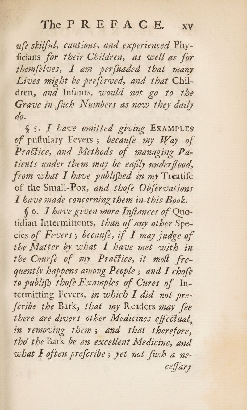 The PREFACE, ufe skilful, cautious, and experienced Phy- ilcians for their Children, as well as for themfelves^ I am perfuaded that many Lives might he preferved, and that Chil¬ dren, and Infants, would not go to the Grave in fuch Ntmbers as now they daily do. § 5- I have omitted giving Examples of puftulary Fevers 5 becaufe my Way of Pratl'ice-, and Methods of managing Pa¬ tients under them may be eafily underftoody from what I have published in my Treatife of the Small-Pox, and thofe Observations I have made concerning them in this Book. § 6. I have given more Inftances of Quo¬ tidian Intermittents, than of any other Spe¬ cies of Fevers 5 becaufe, if I may judge of the Matter by what I have met with in the Courfe of my Practice, it mod fre¬ quently happens among People; and I chofe to publifh thofe Examples of Cures of In¬ termitting Fevers, in which I did not pre~ feribe the Bark, that my Readers may fee there are divers other Medicines effectual, in removing them ; and that therefore, tho the Bark be an excellent Medicine, and what I often preferibe 5 yet not fuch a ne- cejfary