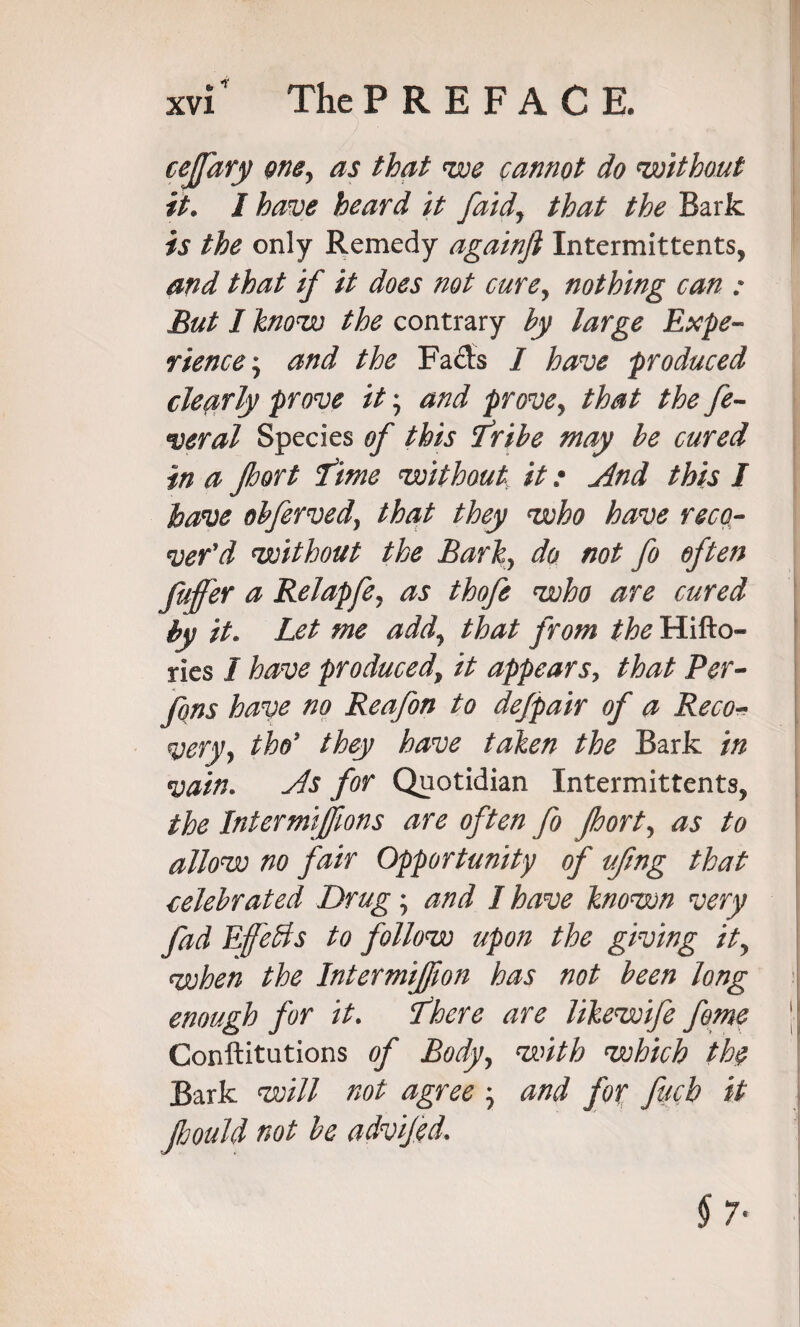 * * cefary gney as that we cannot do without it. I have heard it /aid, that the Bark is the only Remedy againfi Intermittents, and that if it does not cure, nothing can : But I know the contrary by large Expe¬ rience $ and the Fads I have produced clearly prove it; and prove, that the fe¬ deral Species of this Tribe may be cured in a port Time without it: And this I have obfervedy that they who have reco¬ ver'd without the Barky do not fo often fuffer a Relapfey as thofe who are cured by it. Let me add\ that from the Hifto- ries I have produced\ it appears, that Per- fons have no Reafon to dejpair of a Reco- very, the’ they have taken the Bark in vain* As for Quotidian Intermittents, the Inter mijfions are often fo port, as to allow no fair Opportunity of ufmg that celebrated Drug; and I have known very fad Effects to follow upon the giving ity when the Intermifiion has not been long enough for it. There are likewife feme Constitutions of Body, with which th$ Bark will not agree \ and for fucb it pould not be advijed.