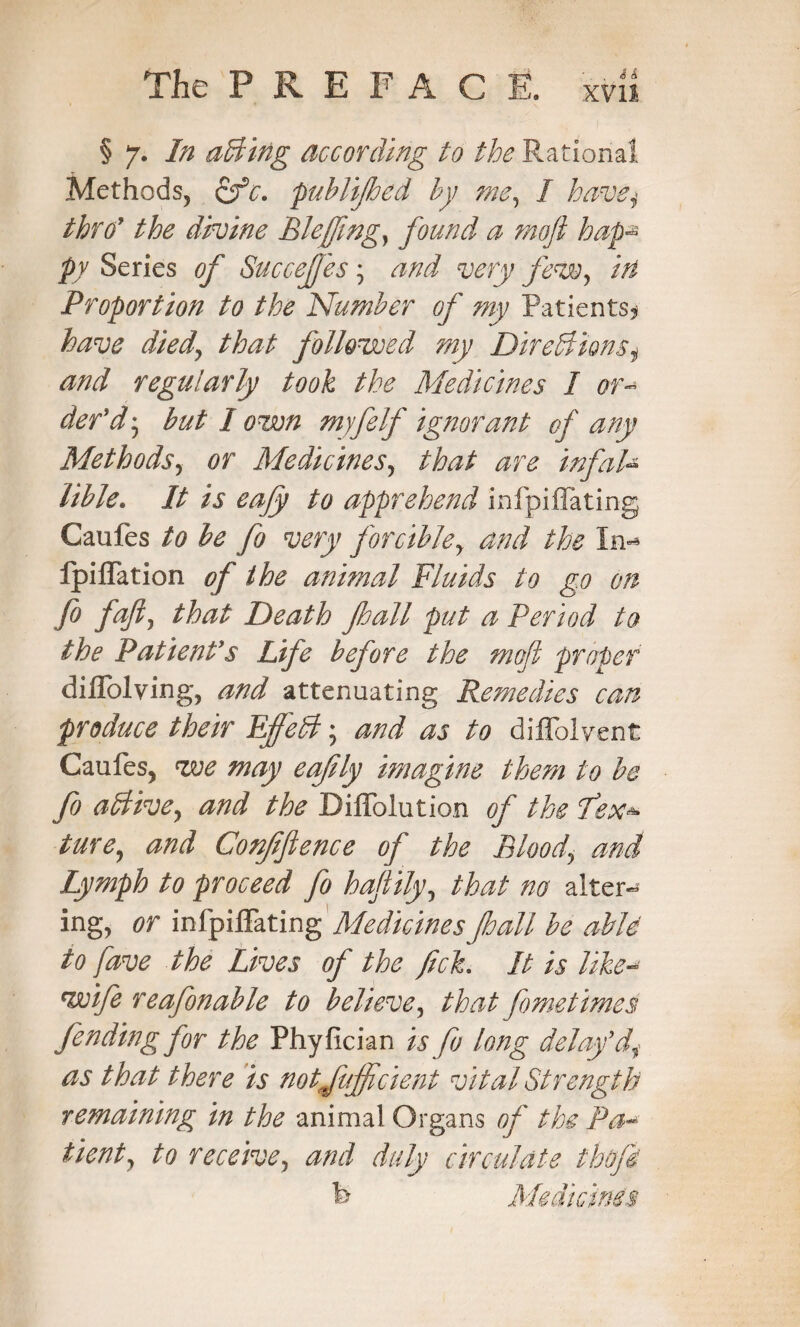 § 7. In aBing according to the Rational Methods, ofc. pub lip ed by me, I havej throy the divine Bleffing, found a mofl haps py Series of Succeffes; and very Jew, in Proportion to the Number of my Patients* have died\ that followed my DireBionsi and regularly took the Medicines I or¬ der'd', but I own myfelf ignorant of any Methods, or Medicines, that are infah lible. It is eafly to apprehend infpiflating Caufes to be fo very forcible> and the In** ipiflation of the animal Fluids to go on fo fajt, that Death pall put a Period to the Patient's Life before the mofl proper diflolving, and attenuating Remedies can produce their EffeB; and as to diffolyent Caufes, zve may eafily imagine them to be fo aBive, and the Diflblution of the flex* ture, and Confifience of the Blood, and Lymph to proceed fo haflily, that no alters ing, or infpiflating Medicines pall be able to fave the Lives of the fick. It is like- wife reafonable to believe, that fometimes fending for the Phyfician is fo long delay'di as that there is notJitffident vital Strength remaining in the animal Organs of the Pa¬ tient, to receive, and duly circulate thofi b Medicines