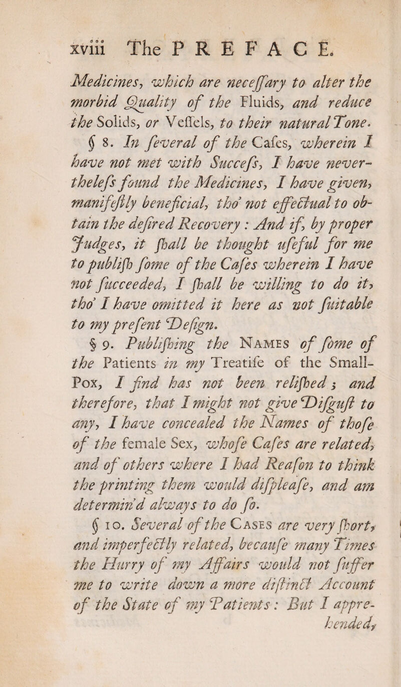 Medicines, which are neceffary to alter the morbid Quality of the Fluids, and reduce the Solids, or Veffels, to their natural Tone. § S. In feveral of the Cafes, wherein 1 have not met with Succefs, I have never- thelefs found the Medicines, I have given? manifefily beneficial tho not effectual to ob¬ tain the defired Recovery : And if by proper Judges, it fhall be thought ufeful for me to pub/ifh fame of the Cafes wherein I have not ficceeded, I fall be willing to do itj tho I have omitted it here as not fuitable to my prefent Hefign* § 9. Pub lifting the Names of fome of the Patients in my Treatife of the Small- Pox, I find has not been relifhed s and therefore, that I might not give TDifgufi to any y I have concealed the Names of tho fie of the female Sex, whofe Cafes are related\ and of others where I had Reafon to think the printing them would difpleafey and am determin'd always to do fo. § 10. Several of the Cases are very fhort? mid imperfectly related^ becaufe many Times the Hurry of my Affairs would not fuffer me to write down a more diftinCt Account of the State of my Patients: Rut I appre¬ hended?