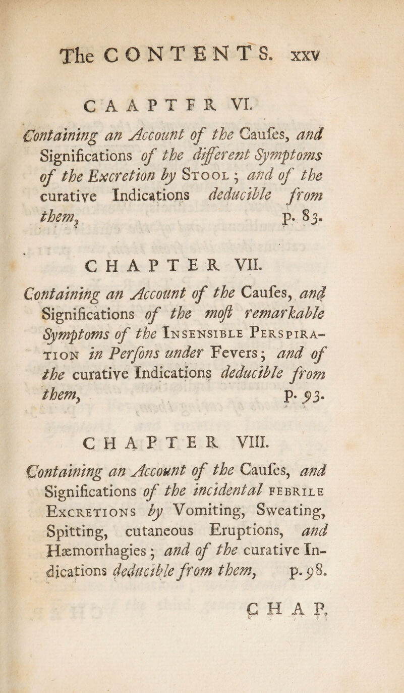 CAAPTFR VI. Containing an Account of the Gaufes, and Significations of the different Symptoms of the Excretion by Stool • and of the curative Indications deducible from them, p. 83. CHAPTER VII. Containing an Account of the Caufes, anti Significations of the mofi remarkable Symptoms of the Insensible Perspira¬ tion in Perfons under Fevers; and of the curative Indications deducible from them, p. j>3. > CHAPTER VIII. Containing an Account of the Caufes, and Significations of the incidental febrile Excretions by Vomiting, Sweating, Spitting, cutaneous Eruptions, and Hxmorrhagies; and of the curative In¬ dications deducible from themy p.p8. C H A P0 k : , ' t \