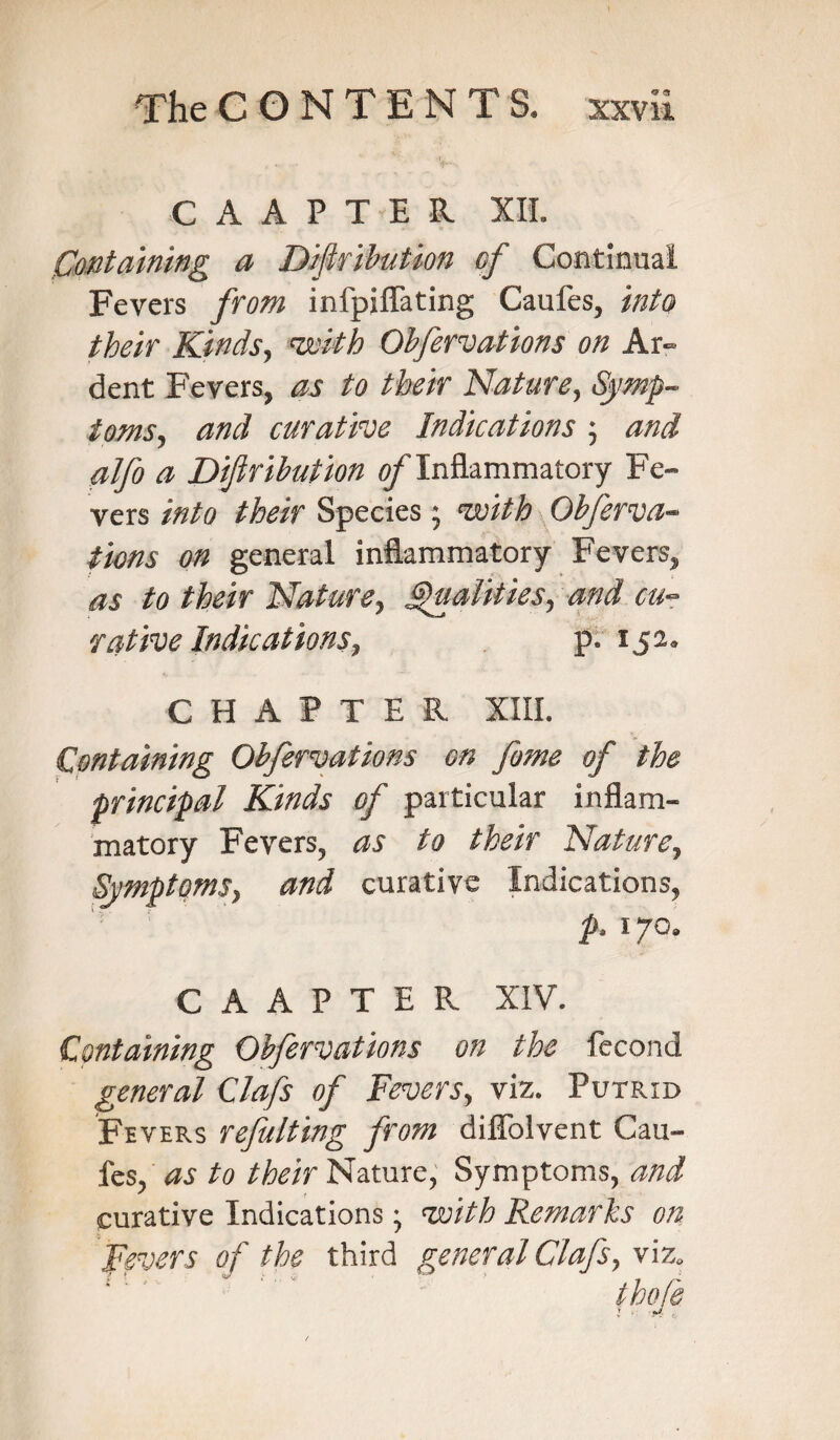 CAAPTEE. XII. Containing a Diflribution of Continual Fevers from infpjflating Caufes, into their Kinds, 'with Obfervations on Ar¬ dent Fevers, as to their Nature, Symp¬ toms, and curative Indications ; and alfo a Diflribution of Inflammatory Fe¬ vers into their Species; 'with Obferva¬ tions on general inflammatory Fevers, as to their Nature, Qualities, and cu¬ rative Indications, p. 152. CHAPTER XIII. Containing Obfervations on fame of the principal Kinds of particular inflam¬ matory Fevers, as to their Nature, Symptoms, and curative Indications, p, 170. C A A P T E R XIV. Containing Obfervations on the fecond general Clafs of Fevers, viz. Putrid Fevers refulting from dilTolvent Cau¬ fes, as to their Nature, Symptoms, and curative Indications; 'with Remarks on Fevers of the third general Clafs, viz.