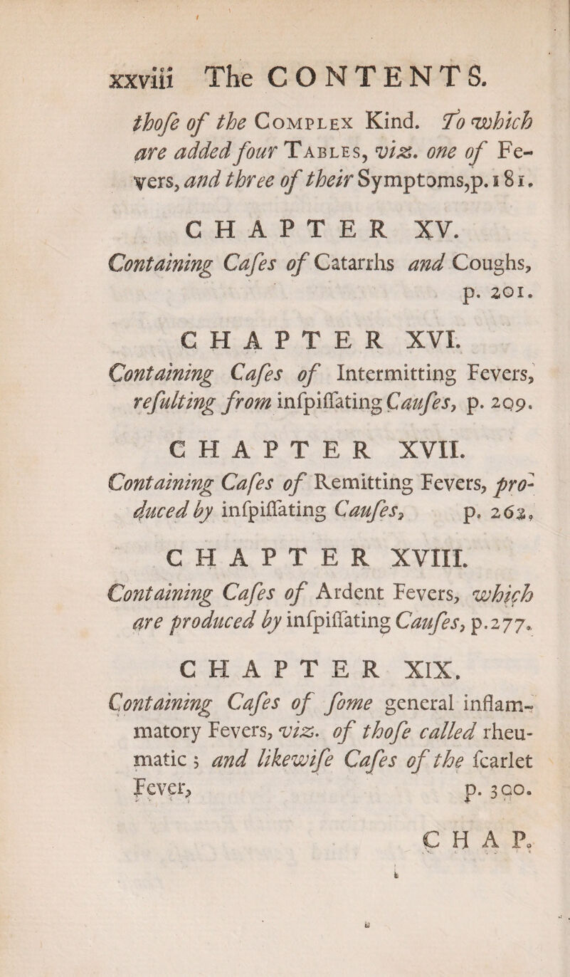 thofe of the Complex Kind. To which are added four Tables, viz. one of Fe¬ vers, and three of their Symptoms,p. 181. CHAPTER XV. Containing Cafes of Catarrhs and Coughs, p. 201. CHAPTER XVI. Containing Cafes of Intermitting Fevers, refulting from infpiffating Caufes, p. 209. CHAPTER XVII. Containing Cafes of Remitting Fevers, pro¬ duced by infpiffating Caufes, p» 263, CHAPTER XvilL Containing Cafes of Ardent Fevers, which are produced by infpiffating Caufes, p.277. CHAPTER XIX. Containing Cafes of fome general inflam¬ matory Fevers, viz. of thofe called rheu¬ matic 5 and likewife Cafes of the fcarlet Fever, p. 300.