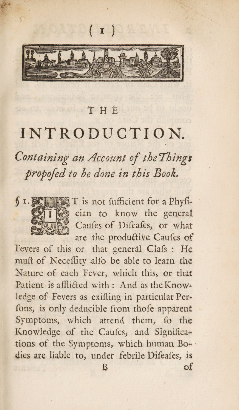 t THE INTRODUCTION, Containing an Account of the'Things propofed to be do?/ie in this Book. T is not {Efficient for a Phyfi- dan to know the general Caufes of Difeafes, or what are the produ&ive Caufes of Fevers of this or that general Clafs : He muft of Neceffity alfo be able to learn the Nature of each Fever, which this* or that Patient is affii&ed with : And as the Know¬ ledge of Fevers as exiting in particular Per- fons, is only deducible from thofe apparent Symptoms, which attend them, fo the Knowledge of the Caufes, and Significa-* tions of the Symptoms, which human Bo« dies are liable to, under febrile Difeafes, is B of